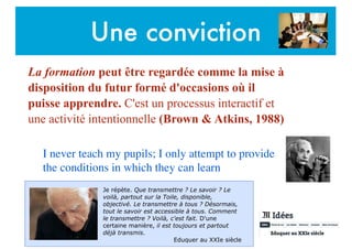 Une conviction
La formation peut être regardée comme la mise à
disposition du futur formé d'occasions où il
puisse apprendre. C'est un processus interactif et
une activité intentionnelle (Brown & Atkins, 1988)
I never teach my pupils; I only attempt to provide
the conditions in which they can learn
Je répète. Que transmettre ? Le savoir ? Le
voilà, partout sur la Toile, disponible,
objectivé. Le transmettre à tous ? Désormais,
tout le savoir est accessible à tous. Comment
le transmettre ? Voilà, c'est fait. D'une
certaine manière, il est toujours et partout
déjà transmis.
Eduquer au XXIe siècle
 