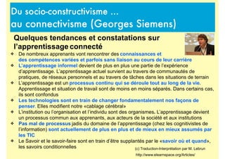 Du socio-constructivisme ...
au connectivisme (Georges Siemens)
http://www.elearnspace.org/Articles/
(c) Traduction-Interprétation par M. Lebrun
Quelques tendances et constatations sur
l’apprentissage connecté
❖ De nombreux apprenants vont rencontrer des connaissances et
des compétences variées et parfois sans liaison au cours de leur carrière
❖ L’apprentissage informel devient de plus en plus une partie de l’expérience
d’apprentissage. L’apprentissage actuel survient au travers de communautés de
pratiques, de réseaux personnels et au travers de tâches dans les situations de terrain
❖ L’apprentissage est un processus continu qui se déroule tout au long de la vie.
Apprentissage et situation de travail sont de moins en moins séparés. Dans certains cas,
ils sont confondus
❖ Les technologies sont en train de changer fondamentalement nos façons de
penser. Elles modifient notre «cablage cérébral»
❖ L’institution ou l’organisation et l’individu sont des organismes. L’apprentissage devient
un processus commun aux apprenants, aux acteurs de la société et aux institutions
❖ Pas mal de processus jadis du domaine de l’apprentissage (chez les cognitivistes de
l’information) sont actuellement de plus en plus et de mieux en mieux assumés par
les TIC
❖ Le Savoir et le savoir-faire sont en train d’être supplantés par le «savoir où et quand»,
les savoirs conditionnelles
 