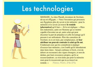 Les technologies
SOCRATE : Le dieu Theuth, inventeur de l'écriture,
dit au roi d'Égypte : « Voici l'invention qui procurera
aux Égyptiens plus de savoir et de mémoire : pour la
mémoire et le savoir j'ai trouvé le remède
[pharmakon] qu'il faut » - Et le roi répliqua : « Dieu
très industrieux, autre est l'homme qui se montre
capable d'inventer un art, autre celui qui peut
discerner la part de préjudice et celle d'avantage qu'il
procure à ses utilisateurs. Père des caractères de
l'écriture, tu es en train, par complaisance, de leur
attribuer un pouvoir contraire à celui qu'ils ont.
Conduisant ceux qui les connaîtront à négliger
d'exercer leur mémoire, c'est l'oubli qu'ils introduiront
dans leurs âmes : faisant conﬁance à l'écrit, c'est du
dehors en recourant à des signes étrangers, et non du
dedans, par leurs ressources propres, qu'ils se
ressouviendront ; ce n'est donc pas pour la mémoire
mais pour le ressouvenir que tu as trouvé un
remède. » Platon, Phèdre, 274e-275a
 