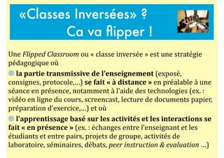 Une$Flipped'Classroom$ou$«$classe$inversée$»$est$une$stratégie$
pédagogique$où$$
$la#partie#transmissive#de#l’enseignement#(exposé,$
consignes,$protocole,…)$se#fait#«#à#distance#»$en$préalable$à$une$
séance$en$présence,$notamment$à$l’aide$des$technologies$(ex.$:$
vidéo$en$ligne$du$cours,$screencast,$lecture$de$documents$papier,$
préparation$d’exercice,…)$et$où$$
$l’apprentissage#basé#sur#les#activités#et#les#interactions#se#
fait#«#en#présence#»$(ex.$:$échanges$entre$l’enseignant$et$les$
étudiants$et$entre$pairs,$projets$de$groupe,$activités$de$
laboratoire,$séminaires,$débats,$peer'instruction'&'evaluation$…)
«Classes Inversées» ?
Ca va ﬂipper !
 