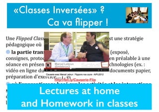 Une$Flipped'Classroom$ou$«$classe$inversée$»$est$une$stratégie$
pédagogique$où$$
$la#partie#transmissive#de#l’enseignement#(exposé,$
consignes,$protocole,…)$se#fait#«#à#distance#»$en$préalable$à$une$
séance$en$présence,$notamment$à$l’aide$des$technologies$(ex.$:$
vidéo$en$ligne$du$cours,$screencast,$lecture$de$documents$papier,$
préparation$d’exercice,…)$.$et$$
$où$l’apprentissage#basé#sur#les#activités#et#les#interactions#
se#fait#«#en#présence#»$(ex.$:$échanges$entre$l’enseignant$et$les$
étudiants$et$entre$pairs,$projets$de$groupe,$activités$de$
laboratoire,$séminaires,$débats,$peer'instruction'&'evaluation$…)
«Classes Inversées» ?
Ca va ﬂipper !
Lectures at home
and Homework in classes
http://bit.ly/Causerie-Flip
 