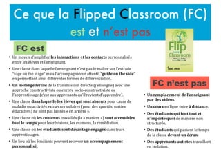 Ce que la Flipped Classroom (FC)
est et n’est pas
• Un#remplacement#de#l’enseignant#
par#des#vidéos.$
• Un#cours$en$ligne$voire$à#distance.$
• Des#étudiants#qui#font#tout#et#
n’importe#quoi$de$manière$non$
structurée.$
• Des#étudiants$qui$passent$le$temps$
de$la$classe$devant#un#écran.#
• Des#apprenants#autistes#travaillant$
en$isolation.$
• Un$moyen$d’ampliFier$les#interactions#et#les#contacts#personnalisés$
entre$les$élèves$et$l’enseignant.$$
• Une$classe$dans$laquelle$l’enseignant$n’est$pas$le$maître$sur$l’estrade$
“sage$on$the$stage”$mais$l’accompagnateur$attentif$“guide#on#the#side”$
en$permettant$ainsi$différentes$formes$de$différenciation.$
• Un#mélange#fertile$de$la$transmission$directe$(j’enseigne)$avec$une$
approche$constructiviste$ou$encore$socioKconstructiviste$de$
l’apprentissage$(c’est$aux$apprenants$qu’il$revient$d’apprendre).$
• Une$classe$dans#laquelle#les#élèves#qui#sont#absents#pour$cause$de$
maladie$ou$activités$extraKcurriculaires$(pour$des$sportifs,$sorties$
éducatives)$ne$sont$pas$laissés$«$en$arrière$».$
• Une$classe$où$les#contenus$travaillés$(la$«$matière$»)$sont#accessibles#
tout#le#temps$pour$les$révisions,$les$examens,$la$remédiation.$
• Une$classe$où$les#étudiants#sont#davantage#engagés$dans$leurs$
apprentissages.$
• Un$lieu$où$les$étudiants$peuvent$recevoir$un#accompagnement#
personnalisé.#
FC est
FC n’est pas
 