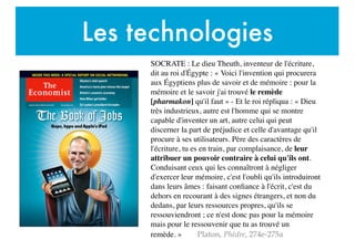 Les technologies
SOCRATE : Le dieu Theuth, inventeur de l'écriture,
dit au roi d'Égypte : « Voici l'invention qui procurera
aux Égyptiens plus de savoir et de mémoire : pour la
mémoire et le savoir j'ai trouvé le remède
[pharmakon] qu'il faut » - Et le roi répliqua : « Dieu
très industrieux, autre est l'homme qui se montre
capable d'inventer un art, autre celui qui peut
discerner la part de préjudice et celle d'avantage qu'il
procure à ses utilisateurs. Père des caractères de
l'écriture, tu es en train, par complaisance, de leur
attribuer un pouvoir contraire à celui qu'ils ont.
Conduisant ceux qui les connaîtront à négliger
d'exercer leur mémoire, c'est l'oubli qu'ils introduiront
dans leurs âmes : faisant conﬁance à l'écrit, c'est du
dehors en recourant à des signes étrangers, et non du
dedans, par leurs ressources propres, qu'ils se
ressouviendront ; ce n'est donc pas pour la mémoire
mais pour le ressouvenir que tu as trouvé un
remède. » Platon, Phèdre, 274e-275a
 