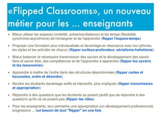 • Mieux utiliser les espaces (mobilité, présence-distance) et les temps (flexibilité,
synchrone-asynchrone) de l'enseigner et de l'apprendre (flipper l'espace-temps)
• Proposer une formation plus individualisée et davantage en résonance avec les rythmes,
les styles et les activités de chacun (flipper surface-profondeur, sérialisme-holistisme)
• Mieux balancer la nécessaire transmission des savoirs et le développement des savoir-
faire et savoir-être, des compétences et de l'apprendre à apprendre (flipper les savoirs
et les taxonomies)
• Apprendre à mettre de l’ordre dans des structures désordonnées (flipper cartes et
boussoles, ordre et désordre)
• Rendre les étudiants davantage actifs et interactifs, plus impliqués (flipper transmission
et appropriation)
• Répondre à des questions que les étudiants se posent plutôt que de répondre à des
questions qu'ils ne se posent pas (flipper les rôles)
• Pour les enseignants, leur permettre une appropriation (un développement professionnel)
progressive ... nul besoin de tout "flipper" en une fois
«Flipped Classrooms», un nouveau
métier pour les ... enseignants
 