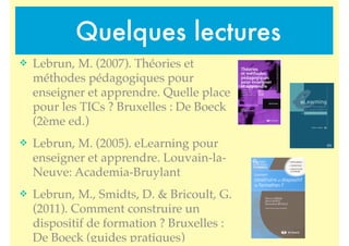 Quelques lectures
! Lebrun, M. (2007). Théories et
méthodes pédagogiques pour
enseigner et apprendre. Quelle place
pour les TICs ? Bruxelles : De Boeck
(2ème ed.)
! Lebrun, M. (2005). eLearning pour
enseigner et apprendre. Louvain-la-
Neuve: Academia-Bruylant
! Lebrun, M., Smidts, D. & Bricoult, G.
(2011). Comment construire un
dispositif de formation ? Bruxelles :
De Boeck (guides pratiques)
 