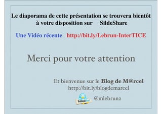 Merci pour votre attention
Et bienvenue sur le Blog de M@rcel
http://bit.ly/blogdemarcel
@mlebrun2
Le diaporama de cette présentation se trouvera bientôt
à votre disposition sur SildeShare
Une Vidéo récente http://bit.ly/Lebrun-InterTICE
 