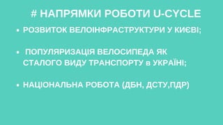 # НАПРЯМКИ РОБОТИ U-CYCLE
РОЗВИТОК ВЕЛОІНФРАСТРУКТУРИ У КИЄВІ;
ПОПУЛЯРИЗАЦІЯ ВЕЛОСИПЕДА ЯК
СТАЛОГО ВИДУ ТРАНСПОРТУ в УКРАЇНІ;
НАЦІОНАЛЬНА РОБОТА (ДБН, ДСТУ,ПДР)
 