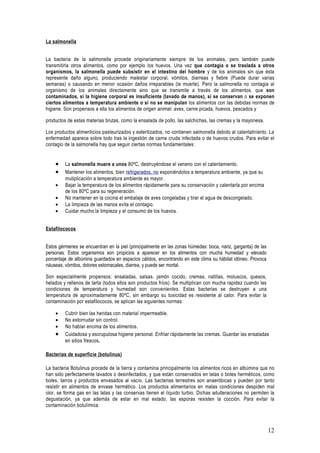 La salmonella


La bacteria de la salmonella procede originariamente siempre de los animales, pero también puede
transmitirla otros alimentos, como por ejemplo los huevos. Una vez que contagia o se traslada a otros
organismos, la salmonella puede subsistir en el intestino del hombre y de los animales sin que ésta
represente daño alguno, produciendo malestar corporal, vómitos, diarreas y fiebre (Puede durar varias
semanas) o causando en menor ocasión daños irreparables (la muerte). Pero la salmonella no contagia al
organismo de los animales directamente sino que se transmite a través de los alimentos. que son
contaminados, si la higiene corporal es insuficiente (lavado de manos), si se conservan o se exponen
ciertos alimentos a temperatura ambiente o si no se manipulan los alimentos con las debidas normas de
higiene. Son propensos a ella los alimentos de origen animal: aves, carne picada, huevos, pescados y

productos de estas materias brutas, como la ensalada de pollo, las salchichas, las cremas y la mayonesa.

Los productos alimenticios pasteurizados y esterilizados, no contienen salmonella debido al calentatníento. La
enfermedad aparece sobre todo tras la ingestión de carne cruda infectada o de huevos crudos. Para evitar el
contagio de la salmonella hay que seguir ciertas normas fundamentales:


    •    La salmonella muere a unos 80ºC, destruyéndose el veneno con el calentamiento.
    •    Mantener los alimentos, bien refrigerados, no exponiéndolos a temperatura ambiente, ya que su
         mutiplicación a temperatura ambiente es mayor.
    •    Bajar la temperatura de los alimentos rápidamente para su conservación y calentarla por encima
         de los 80ºC para su regeneración.
    •    No mantener en la cocina el embalaje de aves congeladas y tirar el agua de descongelado.
    •    La limpieza de las manos evita el contagio.
    •    Cuidar mucho la limpieza y el consumo de los huevos.


Estafilococos


Estos gérmenes se encuentran en la piel (principalmente en las zonas húmedas: boca, nariz, garganta) de las
personas. Estos organismos son propicios a aparecer en los alimentos con mucha humedad y elevado
porcentaje de albúmina guardados en espacios cálidos, encontrando en este clima su hábitat idóneo. Provoca
náuseas, vómitos, dolores estomacales, diarrea, y puede ser mortal.

Son especialmente propensos: ensaladas, salsas. jamón cocido, cremas, natillas, moluscos, quesos,
helados y rellenos de tarta (todos ellos son productos fríos). Se multiplican con mucha rapidez cuando las
condiciones de temperatura y humedad son convenientes. Estas bacterias se destruyen a una
temperatura de aproximadamente 80ºC, sin embargo su toxicidad es resistente al calor. Para evitar la
contaminación por estafilococos, se aplican las siguientes normas:

    •    Cubrir bien las heridas con material impermeable.
    •    No estornudar sin control.
    •    No hablar encima de los alimentos.
    •    Cuidadosa y escrupulosa higiene personal. Enfriar rápidamente las cremas. Guardar las ensaladas
         en sitios frescos.

Bacterias de superficie (botulinus)

La bacteria Botulinus procede de la tierra y contamina principalmente los alimentos ricos en albúmina que no
han sido perfectamente lavados o desinfectados, y que están conservados en latas o botes herméticos, como
botes, tarros y productos envasados al vacío. Las bacterias terrestres son anaeróbicas y pueden por tanto
resistir en alimentos de envase hermético. Los productos alimentarios en malas condiciones despiden mal
olor, se forma gas en las latas y las conservas tienen el líquido turbio. Dichas adulteraciones no permiten la
degustación, ya que además de estar en mal estado, las esporas resisten la cocción. Para evitar la
contaminación botulímica:



                                                                                                              12
 