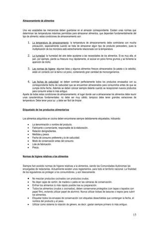 Almacenamiento de alimentos


Una vez aceptadas las mercancías deben guardarse en el almacén correspondiente. Existen unas normas que
determinan las temperaturas máximas permitidas para almacenar alimentos, que dependen fundamentalmente del
tipo de alimento; estas condiciones de almacenamiento son:

    1. La temperatura de almacenamiento: la temperatura de almacenamiento debe controlarse con mucha
         precaución, especialmente cuando se trata de almacenar algún tipo de producto perecedero, pues la
         multiplicación de los microbios está estrechamente relacionada con la temperatura.

    2. La humedad: la humedad del aire debe ajustarse a las necesidades de los alimentos. Si es muy alta, el
         pan, por ejemplo, pierde su frescura muy rápidamente, el azúcar en polvo forma grumos y se fomenta la
         aparición de moho.

    3. Las normas de higiene: algunas latas y algunos alimentos frescos almacenados (la patata o la cebolla),
         están en contacto con la tierra o el polvo, conteniendo gran cantidad de microorganismos.


    4. Las fechas de caducidad: se deben controlar perfectamente todos los productos envasados con su
         correspondiente fecha de caducidad que se encuentran almacenados para consumirlos antes de que se
         cumpla dicha fecha. Además se deben colocar siempre delante cuando se recepcionen nuevos productos
         para consumir antes lo más antiguo.
Aparte de todas estas condiciones de almacenamiento, el lugar donde van a almacenarse los alimentos debe reunir
unas características fundamentales: no debe ser muy cálido, tampoco debe tener grandes variaciones de
temperatura. Debe tener poca luz y debe ser fácil de limpiar.


Etiquetado de los productos alimentarios


Los alimentos adquiridos en cocina deben encontrarse siempre debidamente etiquetados, indicando:

    •    La denominación o nombre del producto.
    •    Fabricante o comerciante, responsable de la elaboración.
    •    Relación deingredientes.
    •    Medidas y pesos.
    •    Fecha de consumo preferente y la de caducidad.
    •    Modo de conservación antes del consumo.
    •    Lote de fabricación.
    •    Precio.


Normas de higiene relativas a los alimentos


Siempre han existido normas de higiene relativas a la alimentos, siendo las Comunidades Autónomas las
encargadas de redactarlas. Actualmente existen unos reglamentos, para todo el territorio nacional. La finalidad
de los reguladores es proteger a los consumidores, y son básicamente:

    •    No mezclar productos cocinados con productos crudos.
    •    No dejar cajas de cartón, de madera o palés en las cámaras de conservación.
    •    Enfriar los alimentos lo más rápido posible tras su preparación.
    •    Todos los alimentos (crudos o cocinados), deben conservarse protegidos (con tapas o tapados con
         papel film), evitando utilizar papel de aluminio. Nunca utilizar bolsas de basuras o trapos para cubrir
         los alimentos.
    •    Etiquetar todos los envases de conservación con etiquetas desechables que contengan la fecha, el
         nombre del producto y el peso.
    •    Utilizar como sistema la rotación de género, es decir, gastar siempre primero lo más antiguo.


                                                                                                              15
 