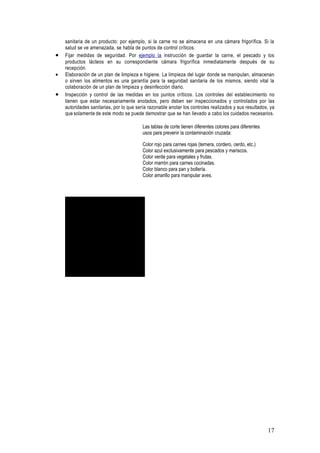 sanitaria de un producto: por ejemplo, si la carne no se almacena en una cámara frigorífica. Si la
    salud se ve amenazada, se habla de puntos de control críticos.
•   Fijar medidas de seguridad. Por ejemplo la instrucción de guardar la carne, el pescado y los
    productos lácteos en su correspondiente cámara frigorífica inmediatamente después de su
    recepción.
•   Elaboración de un plan de limpieza e higiene. La limpieza del lugar donde se manipulan, almacenan
    o sirven los alimentos es una garantía para la seguridad sanitaria de los mismos, siendo vital la
    colaboración de un plan de limpieza y desinfección diario.
•   Inspección y control de las medidas en los puntos críticos. Los controles del establecimiento no
    tienen que estar necesariamente anotados, pero deben ser inspeccionados y controlados por las
    autoridades sanitarias, por lo que sería razonable anotar los controles realizados y sus resultados, ya
    que solamente de este modo se puede demostrar que se han llevado a cabo los cuidados necesarios.

                                          Las tablas de corte tienen diferentes colores para diferentes
                                          usos para prevenir la contaminación cruzada:

                                          Color rojo para carnes rojas (ternera, cordero, cerdo, etc.)
                                          Color azul exclusivamente para pescados y mariscos.
                                          Color verde para vegetales y frutas.
                                          Color marrón para carnes cocinadas.
                                          Color blanco para pan y bollería.
                                          Color amarillo para manipular aves.




            Para ver esta pelü cula, debe
            disponer de QuickTimeª y de
        un descompresor TIFF (sin comprimir).




                                                                                                          17
 