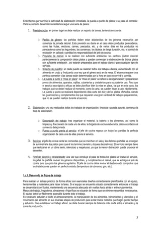 Entendemos por servicio la actividad de elaboración inmediata, la puesta a punto de platos y su pase al comedor.
Para su correcto desarrollo necesitamos seguir una serie de pasos:

    1. Preelaboración: en primer lugar se debe realizar un reparto de tareas, teniendo en cuenta:

              o Pedido de género: las partidas deben estar abastecidas de los géneros necesarios par
                   comenzar la jornada laboral. Esta previsión es diaria en el caso delos productos perecederos,
                   como las frutas, verduras, carnes, pescados, etc. y de varios días en los productos no
                   perecederos como las legumbres, las conservas, los lácteos de larga duración, etc. el control de
                   recepción en calidad y cantidad es responsabilidad del jefe de cocina.
              o    Previsión de menús: si se realizan con suficiente antelación, las partidas podrán conocer
                   perfectamente la composición delos platos y pueden comenzar la elaboración de dichos platos
                   con suficiente antelación , así estarán preparados para el trabajo diario y para cualquier tipo de
                   servicio.
              o    Sistema de puestos: en cada puesto se realizan todos los trabajos diarios, comenzando con el
                   alimento en crudo y finalizando una vez que el género está en la mesa. El sistema requiere una
                   perfecta conexión y las tareas están determinadas por la hora en que se servirá la comida.
              o    La puesta a punto o “mise en place”: la “mise en place” se refiere a la organización y preparación
                   previa de alimentos, aparatos, vajillas, cuberterías y cristalerías para su posterior uso. Para que
                   el servicio sea rápido y eficaz se debe planificar bien la mise en place, ya que en este caso, los
                   trabajos que se deben realizar al momento, como la carta, se pueden llevar a cabo rápidamente.
                   La puesta a punto se realizará dependiendo dela carta del día y de los platos ofertados, siendo
                   las guarniciones y complementos los que requieren una gran cantidad de trabajos preparatorios,
                   que no se pueden realizar durante el servicio.


    2. Elaboración: una vez realizados todos los trabajos de organización, limpieza y puesta a punto, comienza la
         fase de elaboración.


              o Elaboración del trabajo: tras organizar el material, la batería y los alimentos, así como la
                   limpieza y fraccionado de cada uno de ellos, la brigada de cocina elabora los platos acordados al
                   comienzo dela jornada.
              o    Puesta a punto previa al servicio: el jefe de cocina repasa con todas las partidas la perfecta
                   organización de cada una de ellas previa al servicio.

    3. Servicio: el jefe de cocina canta las comandas que se marchan en sala y las distintas partidas se encargan
         de suministrarle los platos para que él los termine (revisión y toques decorativos). El servicio siempre tiene
         que realizarse en un clima serio, silencioso y respetuoso, ya que la menor distracción puede provocar el
         desorden.

    4. Final del servicio y desbarasado: una vez que concluye el pase de todos los platos se finaliza el servicio,
         los jefes de partida revisan los géneros disponibles, y cumplimentan el relevé, que se entrega al jefe de
         cocina para que pida los géneros agotados. El jefe de cocina debe revisar el desbarasado comprobar que
         las instalaciones queden en perfecto estado (temperatura de cámaras, gas, etc.).


1.c.1. Desarrollo de flujos de trabajo

Para realizar un trabajo práctico de forma eficaz son esenciales diseños correctamente planificados con el equipo,
herramientas y materiales para hacer la tarea. Si el equipo se encuentra situado correctamente entonces el trabajo
se desarrollará con fluidez, manteniendo una secuencia adecuada sin vueltas hacia atrás ni entrecruzamientos.
Mesas de trabajo, fregaderos, almacenes y frigoríficos se situarán de forma que se eliminen recorridos innecesarios.
El equipo debe ser fácilmente accesible durante todo el trabajo.
Es necesario estudiar a fondo el almacenamiento, la manipulación de los alimentos, herramientas y utensilios y el
movimiento del alimento en sus diversas etapas de producción para evitar malos métodos que hagan perder tiempo
y esfuerzo. Para establecer un trabajo eficaz, se debe buscar siempre la distancia más corta entre el almacén y la
zona de producción.



                                                                                                                     3
 