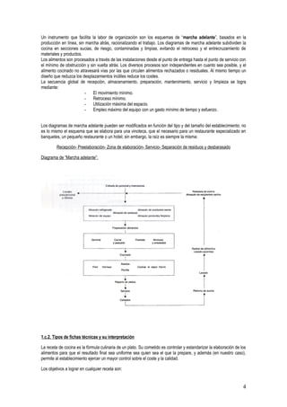 Un instrumento que facilita la labor de organización son los esquemas de “marcha adelante”, basados en la
producción en línea, sin marcha atrás, racionalizando el trabajo. Los diagramas de marcha adelante subdividen la
cocina en secciones sucias, de riesgo, contaminadas y limpias, evitando el retroceso y el entrecruzamiento de
materiales y productos.
Los alimentos son procesados a través de las instalaciones desde el punto de entrega hasta el punto de servicio con
el mínimo de obstrucción y sin vuelta atrás. Los diversos procesos son independientes en cuanto sea posible, y el
alimento cocinado no atravesará vías por las que circulen alimentos rechazados o residuales. Al mismo tiempo un
diseño que reduzca los desplazamientos inútiles reduce los costes.
La secuencia global de recepción, almacenamiento, preparación, mantenimiento, servicio y limpieza se logra
mediante:
                        - El movimiento mínimo.
                        - Retroceso mínimo.
                        - Utilización máxima del espacio.
                        - Empleo máximo del equipo con un gasto mínimo de tiempo y esfuerzo.


Los diagramas de marcha adelante pueden ser modificados en función del tipo y del tamaño del establecimiento; no
es lo mismo el esquema que se elabora para una vinoteca, que el necesario para un restaurante especializado en
banquetes, un pequeño restaurante o un hotel; sin embargo, la raíz es siempre la misma:

         Recepción- Preelaboración- Zona de elaboración- Servicio- Separación de residuos y desbarasado

Diagrama de “Marcha adelante”:




1.c.2. Tipos de fichas técnicas y su interpretación

La receta de cocina es la fórmula culinaria de un plato. Su cometido es controlar y estandarizar la elaboración de los
alimentos para que el resultado final sea uniforme sea quien sea el que la prepare, y además (en nuestro caso),
permite al establecimiento ejercer un mayor control sobre el coste y la calidad.

Los objetivos a lograr en cualquier receta son:


                                                                                                                    4
 