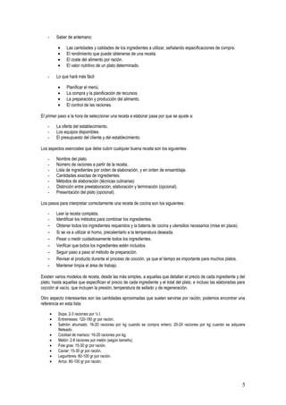 -       Saber de antemano:

           •    Las cantidades y calidades de los ingredientes a utilizar, señalando especificaciones de compra.
           •    El rendimiento que puede obtenerse de una receta.
           •    El coste del alimento por ración.
           •    El valor nutritivo de un plato determinado.

   -       Lo que hará más fácil:

           •    Planificar el menú.
           •    La compra y la planificación de recursos.
           •    La preparación y producción del alimento.
           •    El control de las raciones.

El primer paso a la hora de seleccionar una receta a elaborar pasa por que se ajuste a:

   -       La oferta del establecimiento.
   -       Los equipos disponibles.
   -       El presupuesto del cliente y del establecimiento.

Los aspectos esenciales que debe cubrir cualquier buena receta son los siguientes:

   -       Nombre del plato.
   -       Número de raciones a partir de la receta.
   -       Lista de ingredientes por orden de elaboración, y en orden de ensamblaje.
   -       Cantidades exactas de ingredientes.
   -       Métodos de elaboración (técnicas culinarias)
   -       Distinción entre preelaboración, elaboración y terminación (opcional).
   -       Presentación del plato (opcional).

Los pasos para interpretar correctamente una receta de cocina son los siguientes:

   -       Leer la receta completa.
   -       Identificar los métodos para combinar los ingredientes.
   -       Obtener todos los ingredientes requeridos y la batería de cocina y utensilios necesarios (mise en place).
   -       Si se va a utilizar el horno, precalentarlo a la temperatura deseada.
   -       Pesar o medir cuidadosamente todos los ingredientes.
   -       Verificar que todos los ingredientes estén incluidos.
   -       Seguir paso a paso el método de preparación.
   -       Revisar el producto durante el proceso de cocción, ya que el tiempo es importante para muchos platos.
   -       Mantener limpia el área de trabajo.

Existen varios modelos de receta, desde las más simples, a aquellas que detallan el precio de cada ingrediente y del
plato, hasta aquellas que especifican el precio de cada ingrediente y el total del plato, e incluso las elaboradas para
cocción al vacío, que incluyen la presión, temperatura de sellado y de regeneración.

Otro aspecto interesantes son las cantidades aproximadas que suelen servirse por ración; podemos encontrar una
referencia en esta lista:

       •    Sopa: 2-3 raciones por ½ l.
       •    Entremeses: 120-180 gr por ración.
       •    Salmón ahumado: 16-20 raciones por kg cuando se compra entero; 20-24 raciones por kg cuando se adquiere
            fileteado.
       •    Cocktail de marisco: 16-20 raciones por kg.
       •    Melón: 2-8 raciones por melón (según tamaño).
       •    Foie gras: 15-30 gr por ración.
       •    Caviar: 15-30 gr por ración.
       •    Legumbres: 80-100 gr por ración.
       •    Arroz: 80-100 gr por ración.




                                                                                                                       5
 