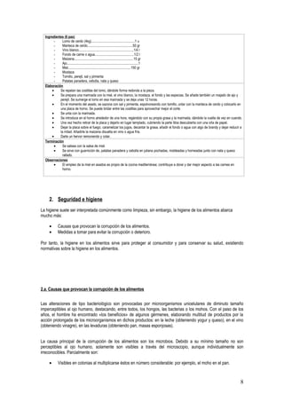 Ingredientes (6 pax)
        -     Lomo de cerdo (4kg)..................................................1 u
        -     Manteca de cerdo....................................................50 gr
        -     Vino blanco...............................................................1/4 l
        -     Fondo de carne o agua.............................................1/2 l
        -     Maizena....................................................................15 gr
        -     Ajo..................................................................................1
        -     Miel........................................................................150 gr
        -     Mostaza
        -     Tomillo, perejil, sal y pimienta
        -     Patatas panadera, cebolla, nata y queso
  Elaboración
       •    Se repelan las costillas del lomo, dándole forma redonda a la pieza.
       •    Se prepara una marinada con la miel, el vino blanco, la mostaza, el fondo y las especias. Se añade también un majado de ajo y
            perejil. Se sumerge el lomo en esa marinada y se deja unas 12 horas.
       •    En el momento del asado, se sazona con sal y pimienta, espolvoreando con tomillo, untar con la manteca de cerdo y colocarlo en
            una placa de horno. Se puede bridar entre las costillas para aprovechar mejor el corte.
       •    Se unta con la marinada.
       •    Se introduce en el horno alrededor de una hora, regándolo con su propia grasa y la marinada, dándole la vuelta de vez en cuando.
       •    Una vez hecho retirar de la placa y dejarlo en lugar templado, cubriendo la parte tibia descubierta con una orla de papel.
       •    Dejar la placa sobre el fuego, caramelizar los jugos, decantar la grasa, añadir el fondo o agua con algo de brandy y dejar reducir a
            la mitad. Añadirle la maizena disuelta en vino o agua fría.
       •    Darle un hervor removiendo y colar.
  Terminación
        •     Se salsea con la salsa de miel.
        •     Se sirve con guarnición de, patatas panadera y cebolla en juliana pochadas, moldeadas y horneadas junto con nata y queso
              rallado.
  Observaciones
        •     El empleo de la miel en asados es propio de la cocina mediterránea; contribuye a dorar y dar mejor aspecto a las carnes en
              horno.




    2. Seguridad e higiene
La higiene suele ser interpretada comúnmente como limpieza, sin embargo, la higiene de los alimentos abarca
mucho más:

    •      Causas que provocan la corrupción de los alimentos.
    •      Medidas a tomar para evitar la corrupción o deterioro.

Por tanto, la higiene en los alimentos sirve para proteger al consumidor y para conservar su salud, existiendo
normativas sobre la higiene en los alimentos.




2.a. Causas que provocan la corrupción de los alimentos


Las alteraciones de tipo bacteriológico son provocadas por microorganismos unicelulares de diminuto tamaño
imperceptibles al ojo humano, destacando, entre todos, los hongos, las bacterias o los mohos. Con el paso de los
años, el hombre ha encontrado «los beneficios» de algunos gérmenes, elaborando multitud de productos por la
acción prolongada de los microorganismos en dichos productos: en la leche (obteniendo yogur y queso), en el vino
(obteniendo vinagre), en las levaduras (obteniendo pan, masas esponjosas).


La causa principal de la corrupción de los alimentos son los microbios. Debido a su mínimo tamaño no son
perceptibles al ojo humano, solamente son visibles a través del microscopio, aunque individualmente son
irreconocibles. Parcialmente son:

    •      Visibles en colonias al multiplicarse éstos en número considerable: por ejemplo, el moho en el pan.



                                                                                                                                              8
 