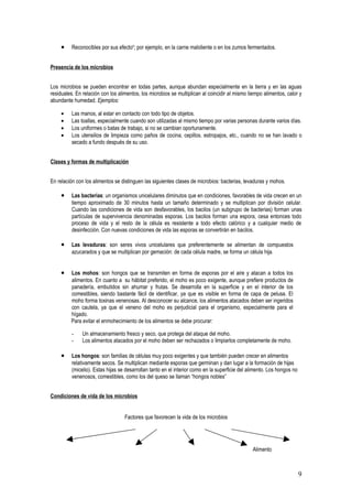•    Reconocibles por sus efectos; por ejemplo, en la carne maloliente o en los zumos fermentados.


Presencia de los microbios


Los microbios se pueden encontrar en todas partes, aunque abundan especialmente en la tierra y en las aguas
residuales. En relación con los alimentos, los microbios se multiplican al coincidir al mismo tiempo alimentos, calor y
abundante humedad. Ejemplos:

     •    Las manos, al estar en contacto con todo tipo de objetos.
     •    Las toallas, especialmente cuando son utilizadas al mismo tiempo por varias personas durante varios días.
     •    Los uniformes o batas de trabajo, si no se cambian oportunamente.
     •    Los utensilios de limpieza como paños de cocina, cepillos. estropajos, etc., cuando no se han lavado o
          secado a fundo después de su uso.


Clases y formas de multiplicación


En relación con los alimentos se distinguen las siguientes clases de microbios: bacterias, levaduras y mohos.

     •    Las bacterias: un organismos unicelulares diminutos que en condiciones, favorables de vida crecen en un
          tiempo aproximado de 30 minutos hasta un tamaño determinado y se multiplican por división celular.
          Cuando las condiciones de vida son desfavorables, los bacilos (un subgrupo de bacterias) forman unas
          partículas de supervivencia denominadas esporas. Los bacilos forman una espora, cesa entonces todo
          proceso de vida y el resto de la célula es resistente a todo efecto calórico y a cualquier medio de
          desinfección. Con nuevas condiciones de vida las esporas se convertirán en bacilos.

     •    Las levaduras: son seres vivos unicelulares que preferentemente se alimentan de compuestos
          azucarados y que se multiplican por gemación: de cada célula madre, se forma un célula hija.


     •   Los mohos: son hongos que se transmiten en forma de esporas por el aire y atacan a todos los
         alimentos. En cuanto a su hábitat preferido, el moho es poco exigente, aunque prefiere productos de
         panadería, embutidos sin ahumar y frutas. Se desarrolla en la superficie y en el interior de los
         comestibles, siendo bastante fácil de identificar, ya que es visible en forma de capa de pelusa. El
         moho forma toxinas venenosas. Al desconocer su alcance, los alimentos atacados deben ser ingeridos
         con cautela, ya que el veneno del moho es perjudicial para el organismo, especialmente para el
         hígado.
         Para evitar el enmohecimiento de los alimentos se debe procurar:

          -    Un almacenamiento fresco y seco, que protega del ataque del moho.
          -    Los alimentos atacados por el moho deben ser rechazados o limpiarlos completamente de moho.

     •    Los hongos: son familias de células muy poco exigentes y que también pueden crecer en alimentos
          relativamente secos. Se multiplican mediante esporas que germinan y dan lugar a la formación de hijas
          (micelio). Estas hijas se desarrollan tanto en el interior como en la superficie del alimento. Los hongos no
          venenosos, comestibles, como los del queso se llaman “hongos nobles”


Condiciones de vida de los microbios


                                   Factores que favorecen la vida de los microbios




                                                                                                Alimento



                                                                                                                         9
 