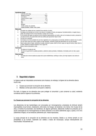 Ingredientes (6 pax)
        -     Lomo de cerdo (4kg)..................................................1 u
        -     Manteca de cerdo....................................................50 gr
        -     Vino blanco...............................................................1/4 l
        -     Fondo de carne o agua.............................................1/2 l
        -     Maizena....................................................................15 gr
        -     Ajo..................................................................................1
        -     Miel........................................................................150 gr
        -     Mostaza
        -     Tomillo, perejil, sal y pimienta
        -     Patatas panadera, cebolla, nata y queso
  Elaboración
       •    Se repelan las costillas del lomo, dándole forma redonda a la pieza.
       •    Se prepara una marinada con la miel, el vino blanco, la mostaza, el fondo y las especias. Se añade también un majado de ajo y
            perejil. Se sumerge el lomo en esa marinada y se deja unas 12 horas.
       •    En el momento del asado, se sazona con sal y pimienta, espolvoreando con tomillo, untar con la manteca de cerdo y colocarlo en
            una placa de horno. Se puede bridar entre las costillas para aprovechar mejor el corte.
       •    Se unta con la marinada.
       •    Se introduce en el horno alrededor de una hora, regándolo con su propia grasa y la marinada, dándole la vuelta de vez en cuando.
       •    Una vez hecho retirar de la placa y dejarlo en lugar templado, cubriendo la parte tibia descubierta con una orla de papel.
       •    Dejar la placa sobre el fuego, caramelizar los jugos, decantar la grasa, añadir el fondo o agua con algo de brandy y dejar reducir a
            la mitad. Añadirle la maizena disuelta en vino o agua fría.
       •    Darle un hervor removiendo y colar.
  Terminación
        •     Se salsea con la salsa de miel.
        •     Se sirve con guarnición de, patatas panadera y cebolla en juliana pochadas, moldeadas y horneadas junto con nata y queso
              rallado.
  Observaciones
        •     El empleo de la miel en asados es propio de la cocina mediterránea; contribuye a dorar y dar mejor aspecto a las carnes en
              horno.




    2. Seguridad e higiene
La higiene suele ser interpretada comúnmente como limpieza, sin embargo, la higiene de los alimentos abarca
mucho más:

    •      Causas que provocan la corrupción de los alimentos.
    •      Medidas a tomar para evitar la corrupción o deterioro.

Por tanto, la higiene en los alimentos sirve para proteger al consumidor y para conservar su salud, existiendo
normativas sobre la higiene en los alimentos.



2.a. Causas que provocan la corrupción de los alimentos


Las alteraciones de tipo bacteriológico son provocadas por microorganismos unicelulares de diminuto tamaño
imperceptibles al ojo humano, destacando, entre todos, los hongos, las bacterias o los mohos. Con el paso de los
años, el hombre ha encontrado «los beneficios» de algunos gérmenes, elaborando multitud de productos por la
acción prolongada de los microorganismos en dichos productos: en la leche (obteniendo yogur y queso), en el vino
(obteniendo vinagre), en las levaduras (obteniendo pan, masas esponjosas).


La causa principal de la corrupción de los alimentos son los microbios. Debido a su mínimo tamaño no son
perceptibles al ojo humano, solamente son visibles a través del microscopio, aunque individualmente son
irreconocibles. Parcialmente son:



                                                                                                                                            10
 