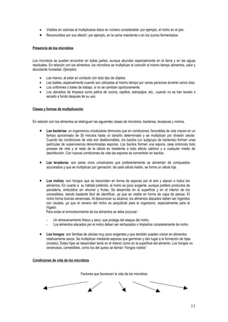 •    Visibles en colonias al multiplicarse éstos en número considerable: por ejemplo, el moho en el pan.
     •    Reconocibles por sus efectos; por ejemplo, en la carne maloliente o en los zumos fermentados.


Presencia de los microbios


Los microbios se pueden encontrar en todas partes, aunque abundan especialmente en la tierra y en las aguas
residuales. En relación con los alimentos, los microbios se multiplican al coincidir al mismo tiempo alimentos, calor y
abundante humedad. Ejemplos:

     •    Las manos, al estar en contacto con todo tipo de objetos.
     •    Las toallas, especialmente cuando son utilizadas al mismo tiempo por varias personas durante varios días.
     •    Los uniformes o batas de trabajo, si no se cambian oportunamente.
     •    Los utensilios de limpieza como paños de cocina, cepillos. estropajos, etc., cuando no se han lavado o
          secado a fundo después de su uso.


Clases y formas de multiplicación


En relación con los alimentos se distinguen las siguientes clases de microbios: bacterias, levaduras y mohos.

     •    Las bacterias: un organismos unicelulares diminutos que en condiciones, favorables de vida crecen en un
          tiempo aproximado de 30 minutos hasta un tamaño determinado y se multiplican por división celular.
          Cuando las condiciones de vida son desfavorables, los bacilos (un subgrupo de bacterias) forman unas
          partículas de supervivencia denominadas esporas. Los bacilos forman una espora, cesa entonces todo
          proceso de vida y el resto de la célula es resistente a todo efecto calórico y a cualquier medio de
          desinfección. Con nuevas condiciones de vida las esporas se convertirán en bacilos.

     •    Las levaduras: son seres vivos unicelulares que preferentemente se alimentan de compuestos
          azucarados y que se multiplican por gemación: de cada célula madre, se forma un célula hija.


     •   Los mohos: son hongos que se transmiten en forma de esporas por el aire y atacan a todos los
         alimentos. En cuanto a su hábitat preferido, el moho es poco exigente, aunque prefiere productos de
         panadería, embutidos sin ahumar y frutas. Se desarrolla en la superficie y en el interior de los
         comestibles, siendo bastante fácil de identificar, ya que es visible en forma de capa de pelusa. El
         moho forma toxinas venenosas. Al desconocer su alcance, los alimentos atacados deben ser ingeridos
         con cautela, ya que el veneno del moho es perjudicial para el organismo, especialmente para el
         hígado.
         Para evitar el enmohecimiento de los alimentos se debe procurar:

          -    Un almacenamiento fresco y seco, que protega del ataque del moho.
          -    Los alimentos atacados por el moho deben ser rechazados o limpiarlos completamente de moho.

     •    Los hongos: son familias de células muy poco exigentes y que también pueden crecer en alimentos
          relativamente secos. Se multiplican mediante esporas que germinan y dan lugar a la formación de hijas
          (micelio). Estas hijas se desarrollan tanto en el interior como en la superficie del alimento. Los hongos no
          venenosos, comestibles, como los del queso se llaman “hongos nobles”


Condiciones de vida de los microbios


                                   Factores que favorecen la vida de los microbios




                                                                                                                    11
 