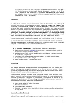 la cual crecen y se reproducen. Pero, una vez que alcanzan temperaturas superiores, entre 65 ºC y
         100 ºC, comienzan a morir, lentamente a 65 ºC y más rápido según u acerquen a los 100 ºC. Por
         último, a temperaturas bajas, (entre 0 y 7 °C), los gérmenes no se reproducen, aunque tampoco
         son destruidos, ya que entran en un estado de letargo, recuperando la actividad vital una vez que
         las temperaturas vuelven a ser superiores.


La salmonella


La bacteria de la salmonella procede originariamente siempre de los animales, pero también puede
transmitirla otros alimentos, como por ejemplo los huevos. Una vez que contagia o se traslada a otros
organismos, la salmonella puede subsistir en el intestino del hombre y de los animales sin que ésta
represente daño alguno, produciendo malestar corporal, vómitos, diarreas y fiebre (Puede durar varias
semanas) o causando en menor ocasión daños irreparables (la muerte). Pero la salmonella no contagia al
organismo de los animales directamente sino que se transmite a través de los alimentos. que son
contaminados, si la higiene corporal es insuficiente (lavado de manos), si se conservan o se exponen
ciertos alimentos a temperatura ambiente o si no se manipulan los alimentos con las debidas normas de
higiene. Son propensos a ella los alimentos de origen animal: aves, carne picada, huevos, pescados y

productos de estas materias brutas, como la ensalada de pollo, las salchichas, las cremas y la mayonesa.

Los productos alimenticios pasteurizados y esterilizados, no contienen salmonella debido al calentatníento. La
enfermedad aparece sobre todo tras la ingestión de carne cruda infectada o de huevos crudos. Para evitar el
contagio de la salmonella hay que seguir ciertas normas fundamentales:


    •    La salmonella muere a unos 80ºC, destruyéndose el veneno con el calentamiento.
    •    Mantener los alimentos, bien refrigerados, no exponiéndolos a temperatura ambiente, ya que su
         mutiplicación a temperatura ambiente es mayor.
    •    Bajar la temperatura de los alimentos rápidamente para su conservación y calentarla por encima
         de los 80ºC para su regeneración.
    •    No mantener en la cocina el embalaje de aves congeladas y tirar el agua de descongelado.
    •    La limpieza de las manos evita el contagio.
    •    Cuidar mucho la limpieza y el consumo de los huevos.


Estafilococos


Estos gérmenes se encuentran en la piel (principalmente en las zonas húmedas: boca, nariz, garganta) de las
personas. Estos organismos son propicios a aparecer en los alimentos con mucha humedad y elevado
porcentaje de albúmina guardados en espacios cálidos, encontrando en este clima su hábitat idóneo. Provoca
náuseas, vómitos, dolores estomacales, diarrea, y puede ser mortal.

Son especialmente propensos: ensaladas, salsas. jamón cocido, cremas, natillas, moluscos, quesos,
helados y rellenos de tarta (todos ellos son productos fríos). Se multiplican con mucha rapidez cuando las
condiciones de temperatura y humedad son convenientes. Estas bacterias se destruyen a una
temperatura de aproximadamente 80ºC, sin embargo su toxicidad es resistente al calor. Para evitar la
contaminación por estafilococos, se aplican las siguientes normas:

    •    Cubrir bien las heridas con material impermeable.
    •    No estornudar sin control.
    •    No hablar encima de los alimentos.
    •    Cuidadosa y escrupulosa higiene personal. Enfriar rápidamente las cremas. Guardar las ensaladas
         en sitios frescos.

Bacterias de superficie (botulinus)

La bacteria Botulinus procede de la tierra y contamina principalmente los alimentos ricos en albúmina que no


                                                                                                              14
 