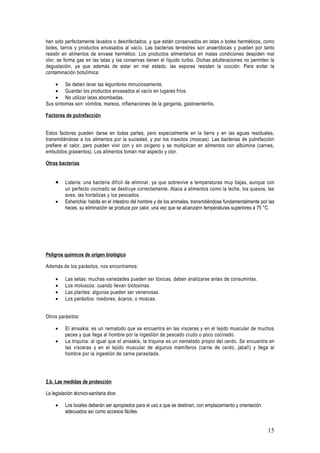 han sido perfectamente lavados o desinfectados, y que están conservados en latas o botes herméticos, como
botes, tarros y productos envasados al vacío. Las bacterias terrestres son anaeróbicas y pueden por tanto
resistir en alimentos de envase hermético. Los productos alimentarios en malas condiciones despiden mal
olor, se forma gas en las latas y las conservas tienen el líquido turbio. Dichas adulteraciones no permiten la
degustación, ya que además de estar en mal estado, las esporas resisten la cocción. Para evitar la
contaminación botulímica:

    • Se deben lavar las legumbres minuciosamente.
    • Guardar los productos envasados al vacío en lugares fríos.
    • No utilizar latas abombadas.
Sus síntomas son: vómitos, mareos, inflamaciones de la garganta, gastroenteritis.

Factores de putrefacción


Estos factores pueden darse en todas partes, pero especialmente en la tierra y en las aguas residuales,
transmitiéndose a los alimentos por la suciedad, y por los insectos (moscas). Las bacterias de putrefacción
prefiere el calor, pero pueden vivir con y sin oxígeno y se multiplican en alimentos con albúmina (carnes,
embutidos grasientos). Los alimentos toman mal aspecto y olor.

Otras bacterias


     •    Listeria: una bacteria difícil de eliminar, ya que sobrevive a temperaturas muy bajas, aunque con
          un perfecto cocinado se destruye correctamente. Ataca a alimentos como la leche, los quesos, las
          aves, las hortalizas y los pescados.
     •    Esherichia: habita en el intestino del hombre y de los animales, transmitiéndose fundamentalmente por las
          heces, su eliminación se produce por calor, una vez que se alcanzann temperaturas superiores a 75 °C.




Peligros químicos de origen biológico

Además de los parásitos, nos encontramos:

     •    Las setas: muchas variedades pueden ser tóxicas, deben analizarse antes de consumirlas.
     •    Los moluscos: cuando llevan biotoxinas.
     •    Las plantas: algunas pueden ser venenosas.
     •    Los parásitos: roedores, ácaros, o moscas.


Otros parásitos:

     •    El anisakis: es un nematodo que se encuentra en las vísceras y en el tejido muscular de muchos
          peces y que llega al hombre por la ingestión de pescado crudo o poco cocinado.
     •    La triquina: al igual que el anisakis, la triquina es un nematodo propio del cerdo. Se encuentra en
          las vísceras y en el tejido muscular de algunos mamíferos (carne de cerdo, jabalí) y llega al
          hombre por la ingestión de carne parasitada.




2.b. Las medidas de protección

La legislación técnico-sanitaria dice:

     •    Los locales deberán ser apropiados para el uso a que se destinan, con emplazamiento y orientación
          adecuados así como accesos fáciles.


                                                                                                               15
 