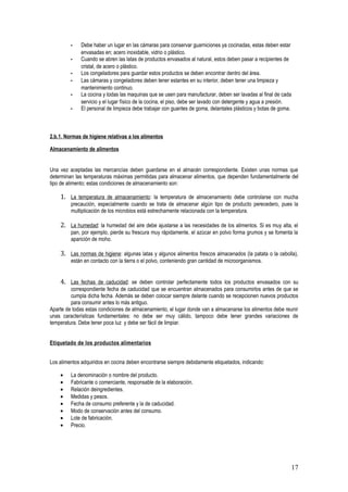 -   Debe haber un lugar en las cámaras para conservar guarniciones ya cocinadas, estas deben estar
             envasadas en; acero inoxidable, vidrio o plástico.
         -   Cuando se abren las latas de productos envasados al natural, estos deben pasar a recipientes de
             cristal, de acero o plástico.
         -   Los congeladores para guardar estos productos se deben encontrar dentro del área.
         -   Las cámaras y congeladores deben tener estantes en su interior, deben tener una limpieza y
             mantenimiento continuo.
         -   La cocina y todas las maquinas que se usen para manufacturar, deben ser lavadas al final de cada
             servicio y el lugar físico de la cocina, el piso, debe ser lavado con detergente y agua a presión.
         -   El personal de limpieza debe trabajar con guantes de goma, delantales plásticos y botas de goma.



2.b.1. Normas de higiene relativas a los alimentos

Almacenamiento de alimentos


Una vez aceptadas las mercancías deben guardarse en el almacén correspondiente. Existen unas normas que
determinan las temperaturas máximas permitidas para almacenar alimentos, que dependen fundamentalmente del
tipo de alimento; estas condiciones de almacenamiento son:

    1. La temperatura de almacenamiento: la temperatura de almacenamiento debe controlarse con mucha
         precaución, especialmente cuando se trata de almacenar algún tipo de producto perecedero, pues la
         multiplicación de los microbios está estrechamente relacionada con la temperatura.

    2. La humedad: la humedad del aire debe ajustarse a las necesidades de los alimentos. Si es muy alta, el
         pan, por ejemplo, pierde su frescura muy rápidamente, el azúcar en polvo forma grumos y se fomenta la
         aparición de moho.

    3. Las normas de higiene: algunas latas y algunos alimentos frescos almacenados (la patata o la cebolla),
         están en contacto con la tierra o el polvo, conteniendo gran cantidad de microorganismos.


    4. Las fechas de caducidad: se deben controlar perfectamente todos los productos envasados con su
         correspondiente fecha de caducidad que se encuentran almacenados para consumirlos antes de que se
         cumpla dicha fecha. Además se deben colocar siempre delante cuando se recepcionen nuevos productos
         para consumir antes lo más antiguo.
Aparte de todas estas condiciones de almacenamiento, el lugar donde van a almacenarse los alimentos debe reunir
unas características fundamentales: no debe ser muy cálido, tampoco debe tener grandes variaciones de
temperatura. Debe tener poca luz y debe ser fácil de limpiar.


Etiquetado de los productos alimentarios


Los alimentos adquiridos en cocina deben encontrarse siempre debidamente etiquetados, indicando:

    •    La denominación o nombre del producto.
    •    Fabricante o comerciante, responsable de la elaboración.
    •    Relación deingredientes.
    •    Medidas y pesos.
    •    Fecha de consumo preferente y la de caducidad.
    •    Modo de conservación antes del consumo.
    •    Lote de fabricación.
    •    Precio.




                                                                                                              17
 