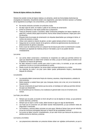 Normas de higiene relativas a los alimentos


Siempre han existido normas de higiene relativas a la alimentos, siendo las Comunidades Autónomas las
encargadas de redactarlas. Actualmente existen unos reglamentos, para todo el territorio nacional. La finalidad
de los reguladores es proteger a los consumidores, y son básicamente:

    •    No mezclar productos cocinados con productos crudos.
    •    No dejar cajas de cartón, de madera o palés en las cámaras de conservación.
    •    Enfriar los alimentos lo más rápido posible tras su preparación.
    •    Todos los alimentos (crudos o cocinados), deben conservarse protegidos (con tapas o tapados con
         papel film), evitando utilizar papel de aluminio. Nunca utilizar bolsas de basuras o trapos para cubrir
         los alimentos.
    •    Etiquetar todos los envases de conservación con etiquetas desechables que contengan la fecha, el
         nombre del producto y el peso.
    •    Utilizar como sistema la rotación de género, es decir, gastar siempre primero lo más antiguo.
    •    Asegurarse de la correcta rotación de los géneros, evitando las aglomeraciones de productos y el
         almacenamiento de géneros caducados.
    •    Evitar cruzar las materias primas con cualquier tipo de basura para evitar la contaminación cruzada.
    •    Almacenar por separado las materias primas en mal estado y que no se pueden devolver
         inmediatamente.

Las carnes

    •    Las carnes deben conservarse o mantenerse en recipientes con rejilla que permitan eliminar los
         jugos que desprenden (no deben tener contacto con ellos), ya que en dichos jugos es donde se van
         a reproducir la mayoría de gérmenes.
    •    No debe utilizarse el mismo cuchillo para cortar la carne cruda y la cocinada, ya que una puede
         contaminar a la otra si no se lava previamente el cuchillo.
    •    Desde el punto de vista higiénico, las carnes deben cocinarse totalmente en su núcleo.
    •    Las máquinas de cortar o de picar carne deben quedar perfectamente limpias y desinfectadas
         después de utilizarse.

Los pescados

    •    Los pescados deben conservarse limpios de vísceras y escamas, a baja temperatura y aislados de
         otros productos.
    •    Deben presentar un estado fresco (piel, ojos, branquias, textura. olor a mar, etc.) en el momento de
         recepcionarlos.
    •    Hay que conservarlos de igual manera que las carnes, en bandejas con rejilla que permitan eliminar
         los jugos que desprenden.
    •    Es conveniente que los moluscos y los crustáceos en general estén vivos en el momento de la
         compra.

Las frutas y las verduras

    •    Siempre que se pueda, se lavarán al chorro del grifo en vez de dejarlas en remojo, ya que perderían
         muchas vitaminas y proteínas.
    •    Siempre que se vayan a comer crudas, deben lavarse en agua con algo de desinfectante.
    •    Las frutas que se consuman con piel deben lavarse meticulosamente, ya que contienen restos de
         plaguicidas e insecticidas.
    •    Las hortalizas y verduras deben cocinarse con poca agua. Además el tiempo tiene que ser reducido,
         ya que las cocciones prolongadas destruyen la mayoría de las propiedades nutritivas.
    •    Los zumos se deben consumir inmediatamente, ya que cada minuto que transcurra se produce una
         pérdida enorme de vitaminas y proteínas.

Los huevos y los lácteos

    •    Las preparaciones elaboradas con productos lácteos deben ser vigiladas continuamente, ya que la



                                                                                                              18
 