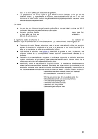 leche es un medio óptimo para el desarrollo de gérmenes.
    •    Las preparaciones con huevo exigen de igual manera la misma atención, o más que con los
         productos lácteos, y especialmente la mayonesa, salsa elaborada cruda que por su alto valor
         nutritivo es un medio óptimo para que los gérmenes se multipliquen rápidamente. Se deben utilizar
         siempre ovoproductos pasteurizados.

Las grasas

    •    Una vez que una fritura con grasa (excepto mantequillas o m a r g a r i n a s ) s u p e r a los 180, C,
         comienza a descomponerse y a alterarse con más rapidez.
    •    No deben mezclarse distintas                                                       grasas para freír,
         ya que cada una tiene una                                                          temperatura
         diferente de calentamiento.

El reglamento relativo a la higiene de                                                     los productos ali-
mentarios exige un control sanitario en cada establecimiento. Los establecimientos tienen obligación de:

    •    Fijar puntos de control. Es decir, situaciones clave en las que corre peligro la calidad o la seguridad
         sanitaria de un producto: por ejemplo, si la carne no se almacena en una cámara frigorífica. Si la
         salud se ve amenazada, se habla de puntos de control críticos.
    •    Fijar medidas de seguridad. Por ejemplo la instrucción de guardar la carne, el pescado y los
         productos lácteos en su correspondiente cámara frigorífica inmediatamente después de su
         recepción.
    •    Elaboración de un plan de limpieza e higiene. La limpieza del lugar donde se manipulan, almacenan
         o sirven los alimentos es una garantía para la seguridad sanitaria de los mismos, siendo vital la
         colaboración de un plan de limpieza y desinfección diario.
    •    Inspección y control de las medidas en los puntos críticos. Los controles del establecimiento no
         tienen que estar necesariamente anotados, pero deben ser inspeccionados y controlados por las
         autoridades sanitarias, por lo que sería razonable anotar los controles realizados y sus resultados, ya
         que solamente de este modo se puede demostrar que se han llevado a cabo los cuidados necesarios.
                                                Las tablas de corte tienen diferentes colores para diferentes
                                                usos para prevenir la contaminación cruzada:

                                                     Color rojo para carnes rojas (ternera, cordero, cerdo, etc.)
                                                     Color azul exclusivamente para pescados y mariscos.
                                                     Color verde para vegetales y frutas.
                                                     Color marrón para carnes cocinadas.
                                                     Color blanco para pan y bollería.
                                                     Color amarillo para manipular aves.




                    Para ver esta pelp cula, debe
                   disponer de QuickTimeª y de
             un descompresor TIFF (sin comprimir).




                                                                                                                    19
 