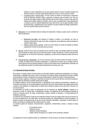 alimento en crudo y finalizando una vez que el género está en la mesa. El sistema requiere una
                   perfecta conexión y las tareas están determinadas por la hora en que se servirá la comida.
              o    La puesta a punto o “mise en place”: la “mise en place” se refiere a la organización y preparación
                   previa de alimentos, aparatos, vajillas, cuberterías y cristalerías para su posterior uso. Para que
                   el servicio sea rápido y eficaz se debe planificar bien la mise en place, ya que en este caso, los
                   trabajos que se deben realizar al momento, como la carta, se pueden llevar a cabo rápidamente.
                   La puesta a punto se realizará dependiendo dela carta del día y de los platos ofertados, siendo
                   las guarniciones y complementos los que requieren una gran cantidad de trabajos preparatorios,
                   que no se pueden realizar durante el servicio.


    2. Elaboración: una vez realizados todos los trabajos de organización, limpieza y puesta a punto, comienza la
         fase de elaboración.


              o Elaboración del trabajo: tras organizar el material, la batería y los alimentos, así como la
                   limpieza y fraccionado de cada uno de ellos, la brigada de cocina elabora los platos acordados al
                   comienzo dela jornada.
              o    Puesta a punto previa al servicio: el jefe de cocina repasa con todas las partidas la perfecta
                   organización de cada una de ellas previa al servicio.

    3. Servicio: el jefe de cocina canta las comandas que se marchan en sala y las distintas partidas se encargan
         de suministrarle los platos para que él los termine (revisión y toques decorativos). El servicio siempre tiene
         que realizarse en un clima serio, silencioso y respetuoso, ya que la menor distracción puede provocar el
         desorden.

    4. Final del servicio y desbarasado: una vez que concluye el pase de todos los platos se finaliza el servicio,
         los jefes de partida revisan los géneros disponibles, y cumplimentan el relevé, que se entrega al jefe de
         cocina para que pida los géneros agotados. El jefe de cocina debe revisar el desbarasado comprobar que
         las instalaciones queden en perfecto estado (temperatura de cámaras, gas, etc.).


1.c.1. Desarrollo de flujos de trabajo

Para realizar un trabajo práctico de forma eficaz son esenciales diseños correctamente planificados con el equipo,
herramientas y materiales para hacer la tarea. Si el equipo se encuentra situado correctamente entonces el trabajo
se desarrollará con fluidez, manteniendo una secuencia adecuada sin vueltas hacia atrás ni entrecruzamientos.
Mesas de trabajo, fregaderos, almacenes y frigoríficos se situarán de forma que se eliminen recorridos innecesarios.
El equipo debe ser fácilmente accesible durante todo el trabajo.
Es necesario estudiar a fondo el almacenamiento, la manipulación de los alimentos, herramientas y utensilios y el
movimiento del alimento en sus diversas etapas de producción para evitar malos métodos que hagan perder tiempo
y esfuerzo. Para establecer un trabajo eficaz, se debe buscar siempre la distancia más corta entre el almacén y la
zona de producción.
Un instrumento que facilita la labor de organización son los esquemas de “marcha adelante”, basados en la
producción en línea, sin marcha atrás, racionalizando el trabajo. Los diagramas de marcha adelante subdividen la
cocina en secciones sucias, de riesgo, contaminadas y limpias, evitando el retroceso y el entrecruzamiento de
materiales y productos.
Los alimentos son procesados a través de las instalaciones desde el punto de entrega hasta el punto de servicio con
el mínimo de obstrucción y sin vuelta atrás. Los diversos procesos son independientes en cuanto sea posible, y el
alimento cocinado no atravesará vías por las que circulen alimentos rechazados o residuales. Al mismo tiempo un
diseño que reduzca los desplazamientos inútiles reduce los costes.
La secuencia global de recepción, almacenamiento, preparación, mantenimiento, servicio y limpieza se logra
mediante:
                          - El movimiento mínimo.
                          - Retroceso mínimo.
                          - Utilización máxima del espacio.
                          - Empleo máximo del equipo con un gasto mínimo de tiempo y esfuerzo.


Los diagramas de marcha adelante pueden ser modificados en función del tipo y del tamaño del establecimiento; no


                                                                                                                     5
 