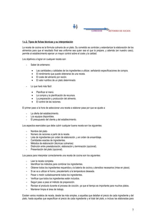 COMEDOR            RETORNO DE SUCIOS



1.c.2. Tipos de fichas técnicas y su interpretación

La receta de cocina es la fórmula culinaria de un plato. Su cometido es controlar y estandarizar la elaboración de los
alimentos para que el resultado final sea uniforme sea quien sea el que la prepare, y además (en nuestro caso),
permite al establecimiento ejercer un mayor control sobre el coste y la calidad.

Los objetivos a lograr en cualquier receta son:

   -     Saber de antemano:

         •    Las cantidades y calidades de los ingredientes a utilizar, señalando especificaciones de compra.
         •    El rendimiento que puede obtenerse de una receta.
         •    El coste del alimento por ración.
         •    El valor nutritivo de un plato determinado.

   -     Lo que hará más fácil:

         •    Planificar el menú.
         •    La compra y la planificación de recursos.
         •    La preparación y producción del alimento.
         •    El control de las raciones.

El primer paso a la hora de seleccionar una receta a elaborar pasa por que se ajuste a:

   -     La oferta del establecimiento.
   -     Los equipos disponibles.
   -     El presupuesto del cliente y del establecimiento.

Los aspectos esenciales que debe cubrir cualquier buena receta son los siguientes:

   -     Nombre del plato.
   -     Número de raciones a partir de la receta.
   -     Lista de ingredientes por orden de elaboración, y en orden de ensamblaje.
   -     Cantidades exactas de ingredientes.
   -     Métodos de elaboración (técnicas culinarias)
   -     Distinción entre preelaboración, elaboración y terminación (opcional).
   -     Presentación del plato (opcional).

Los pasos para interpretar correctamente una receta de cocina son los siguientes:

   -     Leer la receta completa.
   -     Identificar los métodos para combinar los ingredientes.
   -     Obtener todos los ingredientes requeridos y la batería de cocina y utensilios necesarios (mise en place).
   -     Si se va a utilizar el horno, precalentarlo a la temperatura deseada.
   -     Pesar o medir cuidadosamente todos los ingredientes.
   -     Verificar que todos los ingredientes estén incluidos.
   -     Seguir paso a paso el método de preparación.
   -     Revisar el producto durante el proceso de cocción, ya que el tiempo es importante para muchos platos.
   -     Mantener limpia el área de trabajo.

Existen varios modelos de receta, desde las más simples, a aquellas que detallan el precio de cada ingrediente y del
plato, hasta aquellas que especifican el precio de cada ingrediente y el total del plato, e incluso las elaboradas para



                                                                                                                     7
 