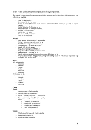 cocción al vacío, que incluyen la presión, temperatura de sellado y de regeneración.

Otro aspecto interesantes son las cantidades aproximadas que suelen servirse por ración; podemos encontrar una
referencia en esta lista:

     •      Sopa: 2-3 raciones por ½ l.
     •      Entremeses: 120-180 gr por ración.
     •      Salmón ahumado: 16-20 raciones por kg cuando se compra entero; 20-24 raciones por kg cuando se adquiere
            fileteado.
     •      Cocktail de marisco: 16-20 raciones por kg.
     •      Melón: 2-8 raciones por melón (según tamaño).
     •      Foie gras: 15-30 gr por ración.
     •      Caviar: 15-30 gr por ración.
     •      Legumbres: 80-100 gr por ración.
     •      Arroz: 80-100 gr por ración.

Pescado:
    •       Filete de platija, bacalao o merluza: 8 raciones por kg.
    •       Merluza y bacalao con espina: 6 raciones por kg.
    •       Rodaballo, lenguado grande: 4 raciones por kg.
    •       Arenque y trucha: 2 por ración (180- 250 gr).
    •       Caballa: 250- 360 gr de pescado.
    •       Lenguado para plato principal: 300-360 gr.
    •       Lenguado para filetes: 500-700 gr de tamaño óptimo.
    •       Peces pequeños: 8-10 raciones por kg.
    •       Salmón (eviscerado, aunque incluyendo cabeza y espina): 4-6 raciones por kg.
    •       Cangrejo y bogavante: 250- 360 gr por ración. (un bogavante de 500 gr nos da 150 gr de carne; un bogavante de 1 kg
            proporciona unos 360 gr de carne).

Salsas:
8-12 raciones por litro:
     •     Holandesa.
     •     Bearnesa.
     •     Tomate:
     •     Natilla.
     •     Mermelada.
     •     Chocolate.
10-14 raciones por ½ l:

     •      Manzana.
     •      Arándano.
     •      Tártara.
     •      Vinagreta.
     •      Mayonesa.

Carnes:
Vacuno
     •      Asado con hueso: 4-6 raciones por kg.
     •      Asado sin hueso: 6-8 raciones por kg.
     •      Hervido o cocinado a fuego lento: 6-8 raciones por kg.
     •      Estofados, budines o pasteles: 8-10 raciones por kg.
     •      Filetes:
                  o Cadera: 120-150 gr por ración.
                 o     Solomillo: 120-150 gr por ración.
                 o     Tournedós: 90-120 gr por ración.
                 o     Lomo: 120-180 gr por ración.

Vísceras:
     •      Hígado de buey/ ternera/ cerdo: 8 raciones por kg.
     •      Mollejas: 6-8 raciones por kg.
     •      Riñones de cordero: 2 por ración.



                                                                                                                            8
 