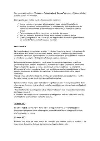 Nos vamos a convertir en “Contadores Profesionales de Cuentos” para esos niños que solicitan
nuestra ayuda y nos necesitan.

Los requisitos para realizar nuestra función son los siguientes:

     Buscar historias o cuentos en la biblioteca del colegio sobre el Planeta Tierra
     Realizar una lectura comprensible sobre el cuento elegido, para después poner en
      común los conocimientos que tenemos del Planeta Tierra, a partir de las lecturas
      leídas.
     Tendremos que escribir un cuento con esa temática por grupos.
     Una vez realizadas las historias, iremos a contárselas a los niños de 3 años.
     Al final, dialogamos en clase sobre qué nos ha parecido la experiencia y obtendremos
      un carnet de “Contador Profesional de Cuentos”.


METODOLOGÍA

La metodología está encaminada a la acción y reflexión. Ponemos al alumno en disposición de
ser él, el que, de la manera más autónoma posible, construya su aprendizaje, planteándole
variedad de actividades, y proponiéndole situaciones diversas a las que se tiene que enfrentar
y así elaborar sus propias estrategias intelectuales, afectivas y sociales.

Entendemos el aprendizaje desde la construcción del conocimiento por tanto el profesor
guiará este proceso. También damos mucha importancia al trabajo cooperativo, fomentando
el aprendizaje entre iguales, la ayuda a los demás, la corresponsabilidad y la autonomía.
El marco social es muy importante donde cada uno de nuestros alumnos debe ocupar un lugar,
por ello promovemos actividades de cohesión social, habilidades comunicativas, juegos
dramáticos.
Trabajaremos estrechamente con las familias, comunicándoles nuestros objetivos y nuestra
forma de trabajar compartiendo su responsabilidad educativa.

Seleccionaremos libros y textos motivadores y significativos para el nivel psicoevolutivo de los
alumnos, que fomenten el desarrollo de todas las capacidades que integran la personalidad del
alumnado.
 Debemos fomentar la participación activa del alumnado sobre todo en aspectos relacionados
con la expresión oral.
Y usaremos actividades lúdicas y cooperativas que hagan más atractiva y educativa para los
alumnos tanto la comprensión oral como la escrita.


1º sesión (55’)

En la biblioteca buscamos libros (tanto físicos como por internet), contrastando con los
compañeros y eligiendo el que más nos guste sobre el Planeta Tierra, para después realizar
una lectura sobre el mismo.

2º sesión (25’)

Hacemos una lluvia de ideas acerca del concepto que tenemos sobre el Planeta y                la
importancia de cuidarle, llegando a un conocimiento general sobre ello.
 