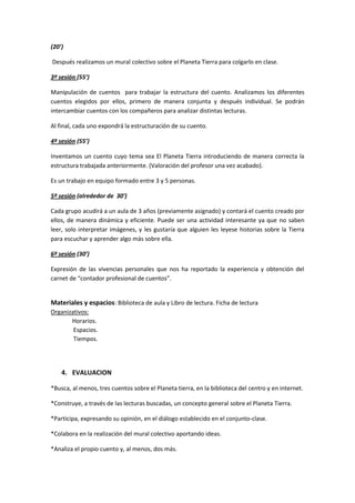 (20’)

Después realizamos un mural colectivo sobre el Planeta Tierra para colgarlo en clase.

3º sesión (55’)

Manipulación de cuentos para trabajar la estructura del cuento. Analizamos los diferentes
cuentos elegidos por ellos, primero de manera conjunta y después individual. Se podrán
intercambiar cuentos con los compañeros para analizar distintas lecturas.

Al final, cada uno expondrá la estructuración de su cuento.

4º sesión (55’)

Inventamos un cuento cuyo tema sea El Planeta Tierra introduciendo de manera correcta la
estructura trabajada anteriormente. (Valoración del profesor una vez acabado).

Es un trabajo en equipo formado entre 3 y 5 personas.

5º sesión (alrededor de 30’)

Cada grupo acudirá a un aula de 3 años (previamente asignado) y contará el cuento creado por
ellos, de manera dinámica y eficiente. Puede ser una actividad interesante ya que no saben
leer, solo interpretar imágenes, y les gustaría que alguien les leyese historias sobre la Tierra
para escuchar y aprender algo más sobre ella.

6º sesión (30’)

Expresión de las vivencias personales que nos ha reportado la experiencia y obtención del
carnet de “contador profesional de cuentos”.


Materiales y espacios: Biblioteca de aula y Libro de lectura. Ficha de lectura
Organizativos:
       Horarios.
        Espacios.
        Tiempos.




    4. EVALUACION

*Busca, al menos, tres cuentos sobre el Planeta tierra, en la biblioteca del centro y en internet.

*Construye, a través de las lecturas buscadas, un concepto general sobre el Planeta Tierra.

*Participa, expresando su opinión, en el diálogo establecido en el conjunto-clase.

*Colabora en la realización del mural colectivo aportando ideas.

*Analiza el propio cuento y, al menos, dos más.
 