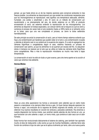 pensar, ya que hasta ahora es un de las mejores opciones para conservar productos lo mas
frescos posible. Los alimentos se descomponen por que existen las condiciones necesarias para
que los microorganismos se reproduzcan, esto significa una temperatura adecuada, alimento,
humedad, una acidez o alcalinidad y aire. El vacío es un método de conservación por
recubrimiento y es precisamente del aire, de donde aislamos en un 99% el producto
envasándolo al vacío, así estamos evitando la reproducción de los microrganismos. Los
alimentos se disponen en bolsas especiales y se colocan dentro de la maquina la cual se cierra y
comienza el proceso de vaciar todo el aire existente (hasta un 99%) tanto en el alimento como
en la bolsa, para que una ves completado el proceso, se cierre la bolsa sellándola
herméticamente.
De este principio se ancla la conservación al vacío, pero al mismo tiempo estamos evitando que
haya una contaminación por bacterias que pueden estar en el aire o una contaminación cruzada
y además el alimento casi no se oxidará por la ausencia de oxigeno. Si a esto le agregamos las
cámaras frigoríficas o congeladoras según el caso, estamos haciendo un proceso de
conservación casi optimo, ya que los alimentos no se queman por exceso del frió, no adquieren
olores ni tampoco se resecan por el aire que se utiliza en todas las cámaras tanto frigoríficas
como congeladoras. Mas a mas la reproducción microbiana es mucho mas lenta a bajas
temperaturas.
La conservación al vacío ha sido sin duda un gran avance, pero otro tema aparte es la cocción al
vacio que veremos mas adelante.
Hornos Mixtos




Hace ya unos años aparecieron los hornos a convección (aire caliente) que en cierto modo
pasaron a reemplazar a los siempre útiles hornos a gas. Un buen tiempo después aparecen los
hornos a vapor, una evolución de la vaporera de bambú originaria de oriente, con el cual se
obtenían muy buenos resultados en cocción de verduras y pescados sobretodo. Hoy tenemos a
nuestra disposición los hornos mixtos, que vendrían siendo además de dos hornos en uno, ya
que funcionan con aire caliente o vapor, un horno mixto, que combina el calor seco con el calor
húmedo.
Estos hornos han revolucionado básicamente el sistema de catering, pero también han aportado
mucho al área de restaurante o alta cocina ya que da muchas facilidades y además tiene esta
función de combinar el tipo de calor que se le aplica al alimento por tanto, abre una nueva puerta


                                                                                              10
 