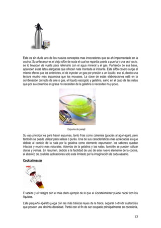 Este es sin duda uno de los nuevos conceptos mas innovadores que se ah implementado en la
cocina. Su antecesor es el viejo sifón de soda el cual se repartía puerta a puerta y una vez vacío,
se lo llevaban de vuelta para rellenarlo con el agua mineral y el gas. Partiendo de esa base,
aparecen estas latas alargadas que ofrecen nata montada al instante. Este sifón casero surge el
mismo efecto que los anteriores, el de inyectar un gas por presión a un liquido, eso si, dando una
textura mucho mas espumosa que los mousses. La clave de estas elaboraciones está en la
combinación correcta de aire o gas, el líquido escogido y gelatina, salvo en el caso de las natas
que por su contenido en grasa no necesitan de la gelatina o necesitan muy poco.




                                      Espuma de perejil

Su uso principal es para hacer espumas, tanto frías como calientes (gracias al agar-agar), pero
también se puede utilizar para salsas o purés. Una de sus características mas apreciadas es que
debido al cambio de la nata por la gelatina como elemento espumador, los sabores quedan
intactos y mucho mas naturales. Además de la gelatina y las natas, también se pueden utilizar
claras y yemas. En resumen, debido a la facilidad de uso de este nuevo elemento de la cocina,
el abanico de posibles aplicaciones solo esta limitado por la imaginación de cada usuario.
Cocktailmaster




El aceite y el vinagre son el mas claro ejemplo de lo que el Cocktailmaster puede hacer con los
líquidos.
Este pequeño aparato juega con las más básicas leyes de la física, separar o dividir sustancias
que poseen una distinta densidad. Partió con el fin de ser ocupado principalmente en coctelería,

                                                                                               13
 