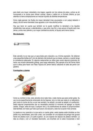 para darle una mayor vistosidad a los tragos, jugando con los colores de estos y ahora se ah
incorporado a la cocina para ofrecer cremas, sopas o caldos en un formato distinto ya que
además no tiene complicaciones en mezclar líquidos de distintas temperaturas.
Como regla general, los fluidos de mayor densidad (mas azucarados o con pulpa) deberán ir
abajo y los de menor densidad (mas aguados o con mas alcohol) arriba.
Hay que tener en cuenta que también se le puede modificar la densidad a los líquidos
añadiéndole mas azúcar o calentándolos, o sea entre mas frió y mas azúcar el liquido será mas
denso y entre mas caliente y con mayor cantidad de alcohol, el liquido será menos denso.
Microboleador




Este utensilio no es mas que un saca bolas pero reducido a su mínima expresión. Se obtienen
unas pequeñas bolitas de 5 mm de diámetro del producto que se desee, siempre y cuando tenga
la consistencia adecuada. En algunos restaurantes se utiliza para vaciar algunos productos sin
hacer una incisión demasiado grande, para luego rellenarlos. Otro ejemplo es el de Ferran Adrià
que lo utiliza para hacer una Falsa Tapioca de Jamón Ibérico utilizando el caldo del jamón con
gelatina
Cuentagotas y pipetas




Como su nombre lo dice, este utensilio sirve nada más y nada menos que para contar gotas. Su
uso no era específicamente entremedio de los fogones, sino no más que nada en un laboratorio,
pero como la cocina de hoy ve por ese sendero, se adoptó y se este se adaptó a la perfección.
Había algunas preparaciones que se necesitaba precisión al momento de agregar un liquido
(aceite, vinagre, salsa de soja o cualquier otro) y los dosificadores de salsas no proporcionaban
esta facilidad, de modo que hubo que buscar una solución y esta fue la opción más correcta.
La pipeta es muy parecida a lo que sería un cuenta gotas, estas pipetas están divididas en dos
partes muy elementales, pero todo unido, una consisten en una especie de jeringa mas gruesa
hecha de plástico duro y la parte superior, es una especie de cápsula de plástico también. La
idea es simple y con un resultado fascinante, una brocheta con la salsa incorporada o bien

                                                                                              14
 