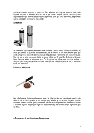 podría ser una mini sopa con su guarnición. Para rellenarla, solo hay que apretar la parte de la
cápsula, introducir la punta en el líquido con el que se va a rellenar y soltar, de forma que la
cápsula se llene por el efecto de absorción que produce. En lo que seria la brocheta, se pincha lo
que se desee para completar la elaboración.
Spray Misto




Se trata de un vaporizador que funciona como un spray. Tiene la misma forma que un aerosol, lo
único que cambia es que este es desmontable, se le bombea el aire manualmente para que
exista una presión suficiente de manera que el liquido salga y se rellena con cualquier liquido.
Una vez que se le ha bombeado el aire, se puede utilizar por 10 segundos de forma continuada,
luego hay que volver a bombearle aire. Por lo general se utiliza para vaporizar aceites y
vinagres, pero ya alguien pensó en ocuparlo para aplicarle sal liquida (agua de mar) a las ostras
como uso alternativo.
Ralladores Microplane




Son ralladores de distintos calibres que tienen la virtud de dar una consistencia mucho más
aérea a los productos gracias a sus rendijas muy afiladas y mucho mas delgadas que las
comunes. De esta forma el queso parmesano o frutos secos adquieren una consistencia distinta
a la normal dejando margen para jugar con mas alimentos y mas texturas según el producto que
se utilice.




4. Preparación de los alimentos y elaboraciones



                                                                                               15
 
