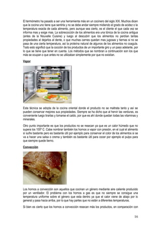 El termómetro ha pasado a ser una herramienta más en un cocinero del siglo XXI. Muchos dicen
que la cocina uno tiene que sentirla y no se debe andar siempre midiendo el grado de acidez o la
temperatura exacta de cada alimento, pero aunque sea cierto, es el cliente el que cada vez se
informa mas y exige mas. La sobrecocción de los alimentos era una tónica de la cocina antigua
(antes de la Nouvelle Cuisine) y luego al descubrir que los alimentos no perdían tantas
propiedades al dejarlos al dente, o que muchas carnes quedan mas jugosas y tiernas si no se
pasa de una cierta temperatura, así la proteína natural de algunos de los alimentos no coagula.
Todo esto significó que la cocción de los productos de un importante giro y un paso adelante, por
lo que se tiene que tener en cuenta. Los métodos que se nombran a continuación son los que
más se ocupan o que antes no se utilizaban simplemente por que no existían.
Vapor




Esta técnica se adopta de la cocina oriental donde el producto no se maltrata tanto y así se
pueden conservar mejores sus propiedades. Siempre se ha dicho que al hervir las verduras, es
conveniente luego tirarlas y tomarse el caldo, por que es ahí donde quedan todas las vitaminas y
minerales.
Otro punto importante es que los productos no se resecan ya que es un calor húmedo que no
supera los 100º C. Cabe nombrar también los hornos a vapor con presión, en el cual el alimento
sí sufre bastante pero es bastante útil por ejemplo para conservar el color de los alimentos si se
va a hacer una salsa o crema y también es bastante útil para cocer por ejemplo el pulpo para
que siempre quede tierno.
Convección




Los hornos a convección son aquellos que cocinan un género mediante aire caliente producido
por un ventilador. El problema con los hornos a gas es que no siempre se consigue una
temperatura uniforme sobre el género que esta dentro ya que el calor viene de abajo por lo
general y pasa hacia arriba, por lo que hay partes que no están a diferentes temperaturas.
Si bien es cierto que los hornos a convección resecan más los productos, en comparación con

                                                                                              16
 