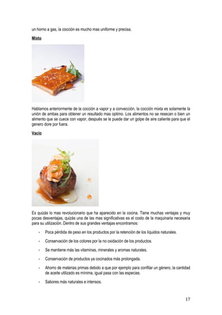 un horno a gas, la cocción es mucho mas uniforme y precisa.
Mixto




Hablamos anteriormente de la cocción a vapor y a convección, la cocción mixta es solamente la
unión de ambas para obtener un resultado mas optimo. Los alimentos no se resecan o bien un
alimento que se cuece con vapor, después se le puede dar un golpe de aire caliente para que el
genero dore por fuera.
Vacío




Es quizás lo mas revolucionario que ha aparecido en la cocina. Tiene muchas ventajas y muy
pocas desventajas, quizás una de las mas significativas es el costo de la maquinaria necesaria
para su utilización. Dentro de sus grandes ventajas encontramos:
   -    Poca pérdida de peso en los productos por la retención de los líquidos naturales.
   -    Conservación de los colores por la no oxidación de los productos.
   -    Se mantiene más las vitaminas, minerales y aromas naturales.
   -    Conservación de productos ya cocinados más prolongada.
   -    Ahorro de materias primas debido a que por ejemplo para confitar un género, la cantidad
        de aceite utilizado es mínima, igual pasa con las especias.
   -    Sabores más naturales e intensos.


                                                                                            17
 