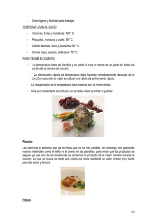 -       Gran higene y facilidad para trabajar.
TEMPERATURAS AL VACÍO
   -        Verduras, frutas y hortalizas: 100° C.
   -        Pescados, mariscos y patés: 90° C.
   -        Carnes blancas, aves y pescados: 80° C.
   -        Carnes rojas, asados, salteados: 70° C.
PARA TENER EN CUENTA
    -        La temperatura debe ser idéntica y no variar ni más ni menos de un grado en todos los
            puntos de la cámara de cocción.
        -     La disminución rápida de temperatura debe hacerse inmediatamente después de la
            cocción y para ello lo mejor es utilizar una célula de enfriamiento rápido.
   -        La recuperación de la temperatura debe hacerse con la misma bolsa.
   -        Una vez recalentado el producto, no se debe volver a enfriar o guardar.




Plancha
Las planchas o sartenes son las técnicas que no se han perdido, sin embargo han aparecido
nuevos materiales como el teflón o el cromo en las planchas, para evitar que los productos se
peguen ya que una de las tendencias es conservar el producto de la mejor manera durante la
cocción. Lo que se busca es crear una costra por fuera mediante un calor directo muy fuerte
para dar sabor y textura.




Fritura


                                                                                               18
 