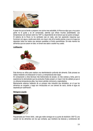 A pesar de que se tiende a preparar una cocina mas saludable, la fritura es algo que a muy poca
gente no le gusta y se ah conservado, además que ofrece muchas posibilidades. Las
temperaturas van siempre sobre los 100º C y dependiendo de la textura que se quiera conseguir.
El sistema de la fritura no ha cambiado casi en nada, solo han aparecido maquinas que
funcionan con agua y aceite para darle una mayor vida útil al aceite gracias a que en el agua se
depositan todos los restos que siempre quedaban al fondo quemándose. De esta manera los
alimentos que se cuecen en este, no toman ese sabor a aceite muy usado.
Liofilización




Esta técnica se utiliza para realizar una deshidratación profunda del alimento. Este proceso se
realiza mediante una desecación al vacío y a temperaturas bien bajas.
En comparación a otras técnicas más tradicionales de secado, es más costosa y lenta, pero la
experiencia ha demostrado que los productos finales poseen un mayor nivel de calidad ya que al
no utilizarse temperaturas altas, hay menor pérdida nutricional y organoléptica.
Básicamente estamos hablando de un proceso más industrial que doméstico, en el que los
alimentos se congelan y luego son introducidos en una cámara de vacío, donde el agua es
separada por sublimación.

Nitrógeno Líquido




Popularizado por Ferran Adriá , este gas noble consigue en su punto de ebullición (195 ºC) una
cocción de los alimentos con los que contacta, que mantiene las texturas y condiciones del

                                                                                             19
 