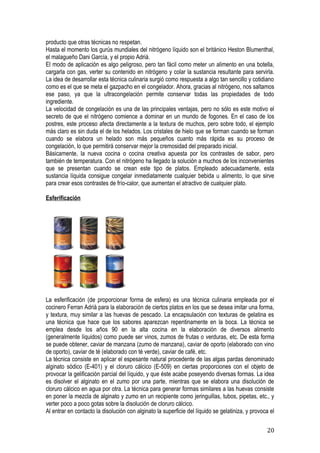 producto que otras técnicas no respetan.
Hasta el momento los gurús mundiales del nitrógeno líquido son el británico Heston Blumenthal,
el malagueño Dani García, y el propio Adriá.
El modo de aplicación es algo peligroso, pero tan fácil como meter un alimento en una botella,
cargarla con gas, verter su contenido en nitrógeno y colar la sustancia resultante para servirla.
La idea de desarrollar esta técnica culinaria surgió como respuesta a algo tan sencillo y cotidiano
como es el que se meta el gazpacho en el congelador. Ahora, gracias al nitrógeno, nos saltamos
ese paso, ya que la ultracongelación permite conservar todas las propiedades de todo
ingrediente.
La velocidad de congelación es una de las principales ventajas, pero no sólo es este motivo el
secreto de que el nitrógeno comience a dominar en un mundo de fogones. En el caso de los
postres, este proceso afecta directamente a la textura de muchos, pero sobre todo, el ejemplo
más claro es sin duda el de los helados. Los cristales de hielo que se forman cuando se forman
cuando se elabora un helado son más pequeños cuanto más rápida es su proceso de
congelación, lo que permitirá conservar mejor la cremosidad del preparado inicial.
Básicamente, la nueva cocina o cocina creativa apuesta por los contrastes de sabor, pero
también de temperatura. Con el nitrógeno ha llegado la solución a muchos de los inconvenientes
que se presentan cuando se crean este tipo de platos. Empleado adecuadamente, esta
sustancia líquida consigue congelar inmediatamente cualquier bebida u alimento, lo que sirve
para crear esos contrastes de frío-calor, que aumentan el atractivo de cualquier plato.

Esferificación




La esferificación (de proporcionar forma de esfera) es una técnica culinaria empleada por el
cocinero Ferran Adrià para la elaboración de ciertos platos en los que se desea imitar una forma,
y textura, muy similar a las huevas de pescado. La encapsulación con texturas de gelatina es
una técnica que hace que los sabores aparezcan repentinamente en la boca. La técnica se
emplea desde los años 90 en la alta cocina en la elaboración de diversos alimento
(generalmente líquidos) como puede ser vinos, zumos de frutas o verduras, etc. De esta forma
se puede obtener, caviar de manzana (zumo de manzana), caviar de oporto (elaborado con vino
de oporto), caviar de té (elaborado con té verde), caviar de café, etc.
La técnica consiste en aplicar el espesante natural procedente de las algas pardas denominado
alginato sódico (E-401) y el cloruro cálcico (E-509) en ciertas proporciones con el objeto de
provocar la gelificación parcial del líquido, y que éste acabe poseyendo diversas formas. La idea
es disolver el alginato en el zumo por una parte, mientras que se elabora una disolución de
cloruro cálcico en agua por otra. La técnica para generar formas similares a las huevas consiste
en poner la mezcla de alginato y zumo en un recipiente como jeringuillas, tubos, pipetas, etc., y
verter poco a poco gotas sobre la disolución de cloruro cálcico.
Al entrar en contacto la disolución con alginato la superficie del líquido se gelatiniza, y provoca el

                                                                                                  20
 