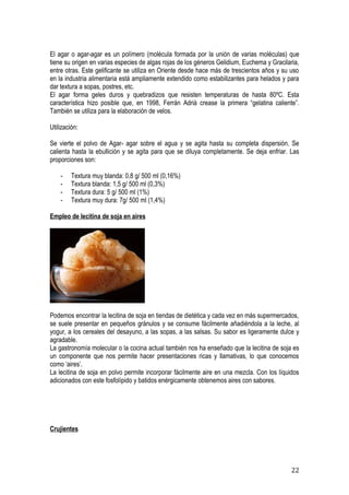 El agar o agar-agar es un polímero (molécula formada por la unión de varias moléculas) que
tiene su origen en varias especies de algas rojas de los géneros Gelidium, Euchema y Gracilaria,
entre otras. Este gelificante se utiliza en Oriente desde hace más de trescientos años y su uso
en la industria alimentaria está ampliamente extendido como estabilizantes para helados y para
dar textura a sopas, postres, etc.
El agar forma geles duros y quebradizos que resisten temperaturas de hasta 80ºC. Esta
característica hizo posible que, en 1998, Ferrán Adrià crease la primera “gelatina caliente”.
También se utiliza para la elaboración de velos.

Utilización:

Se vierte el polvo de Agar- agar sobre el agua y se agita hasta su completa dispersión. Se
calienta hasta la ebullición y se agita para que se diluya completamente. Se deja enfriar. Las
proporciones son:

    -    Textura muy blanda: 0,8 g/ 500 ml (0,16%)
    -    Textura blanda: 1,5 g/ 500 ml (0,3%)
    -    Textura dura: 5 g/ 500 ml (1%)
    -    Textura muy dura: 7g/ 500 ml (1,4%)

Empleo de lecitina de soja en aires




Podemos encontrar la lecitina de soja en tiendas de dietética y cada vez en más supermercados,
se suele presentar en pequeños gránulos y se consume fácilmente añadiéndola a la leche, al
yogur, a los cereales del desayuno, a las sopas, a las salsas. Su sabor es ligeramente dulce y
agradable.
La gastronomía molecular o la cocina actual también nos ha enseñado que la lecitina de soja es
un componente que nos permite hacer presentaciones ricas y llamativas, lo que conocemos
como ‘aires’.
La lecitina de soja en polvo permite incorporar fácilmente aire en una mezcla. Con los líquidos
adicionados con este fosfolípido y batidos enérgicamente obtenemos aires con sabores.




Crujientes




                                                                                            22
 