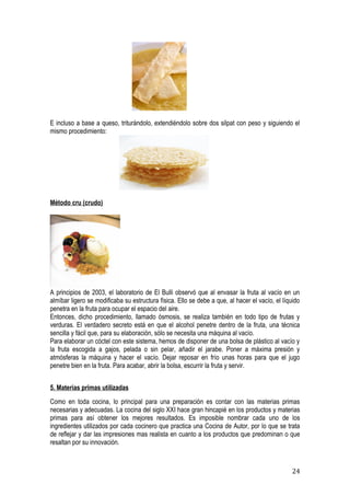 E incluso a base a queso, triturándolo, extendiéndolo sobre dos silpat con peso y siguiendo el
mismo procedimiento:




Método cru (crudo)




A principios de 2003, el laboratorio de El Bulli observó que al envasar la fruta al vacío en un
almíbar ligero se modificaba su estructura física. Ello se debe a que, al hacer el vacío, el líquido
penetra en la fruta para ocupar el espacio del aire.
Entonces, dicho procedimiento, llamado ósmosis, se realiza también en todo tipo de frutas y
verduras. El verdadero secreto está en que el alcohol penetre dentro de la fruta, una técnica
sencilla y fácil que, para su elaboración, sólo se necesita una máquina al vacío.
Para elaborar un cóctel con este sistema, hemos de disponer de una bolsa de plástico al vacío y
la fruta escogida a gajos, pelada o sin pelar, añadir el jarabe. Poner a máxima presión y
atmósferas la máquina y hacer el vacío. Dejar reposar en frío unas horas para que el jugo
penetre bien en la fruta. Para acabar, abrir la bolsa, escurrir la fruta y servir.


5. Materias primas utilizadas
Como en toda cocina, lo principal para una preparación es contar con las materias primas
necesarias y adecuadas. La cocina del siglo XXI hace gran hincapié en los productos y materias
primas para así obtener los mejores resultados. Es imposible nombrar cada uno de los
ingredientes utilizados por cada cocinero que practica una Cocina de Autor, por lo que se trata
de reflejar y dar las impresiones mas realista en cuanto a los productos que predominan o que
resaltan por su innovación.



                                                                                                24
 