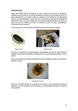Fondos de Cocina
Desde que Escoffier dictara las bases de la cocina, quizás lo que mas se ha respetado o
diciéndolo de otra manera, lo que mas ha perdurado en el tiempo, son los fondos de cocina. Sin
estos, prácticamente no se podría cocinar, sin embargo, con el tiempo han ido apareciendo
nuevos o se han desarrollado un poco mas allá. En este punto no se trata de contradecir las
bases de la cocina, sino que se habla de lo que predomina específicamente en la Cocina de
Autor, pero se da a entender que todos los cocineros se guían por estas, aligerándolas e
introduciendo nuevas variantes.
Lo más común en la cocina de autor es el empleo de reducciones de fondos o glasas:




      Glasa de carne                                           Glasa de vinagre

En general, se abandonan las salsas pesadas, sustituyéndolas por otras de nueva creación o
variantes a partir de las más pesadas, sustituyendo los roux por otros tipos de ligazón, como el
almidón.
Esto es más habitual en las salsas emulsionadas, como las vinagretas, donde ya se introduce la
expresión “de autor”.




                                   Vinagreta de frutos rojos

Otra de las variantes aparece en la presencia de licuados y coulis, generalmente dulces o
agridulces, como los de mango, frutas del bosque, etc., generalmente asociados a carnes de
caza y postres:




                                                                                             25
 
