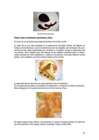 Coulis de frutos del bosque

Pastas, frutas, condimentos, germinados y flores
Es común el uso de pastas de procedencia foránea como la filo o la brik.
La pasta filo es una masa empleada en la gastronomía del Medio Oriente, del Magreb, de
Turquía y de los Balcanes, y que se caracteriza por ser muy delgada, casi translúcida. Se usa a
menudo en finas capas superpuestas que recuerdan a un hojaldre, aunque su elaboración sea
muy distinta. Tiene múltiples usos: frita después de ser doblada o enrollada sobre un relleno,
cocida mezclada con otros ingredientes, o asada en una plancha. Sirve para elaborar muchos
postres, como el Baklava, así como comidas saladas como los briks.




La pasta brick tiene la forma de una crepe redonda de 30 cm de diámetro.
Es una pasta fácil de utilizar y se emplea en la elaboración y confección de rollitos, aumônières,
flores, triángulos etc. Se puede cocinar tanto en el horno como en fritura.




Se suelen emplear frutas exóticas, más presentes en nuestros mercados gracias a la mejora de
las comunicaciones; lichis, papaya, banana, carambola, mango, el haba tonka:



                                                                                               26
 