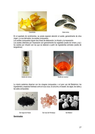 Carambola                                        Haba tonka

En el apartado de condimentos, se presta especial atención al aceite; generalmente de oliva
virgen; y a sus derivados, los aceites compuestos.
Los aceites compuestos siguen dos líneas de elaboración, la infusión y la maceración.
Los aceites obtenidos por maceración son generalmente los vegetales (aceite de romero, p.ej.);
los aceites por infusión son los que se elaboran a partir de ingredientes animales (aceite de
langostinos):




           Aceite de romero                                      Aceite de marisco



Lo mismo podemos observar con los vinagres compuestos, o el gran uso del Balsámico; los
ingredientes y especias foráneas como el cous cous, la cúrcuma, el wasabi, las algas, las sales y
las sales compuestas:




        Sal negra de Hawai               Sal rosa del Himalaya               Sal Maldon

Germinados




                                                                                              27
 