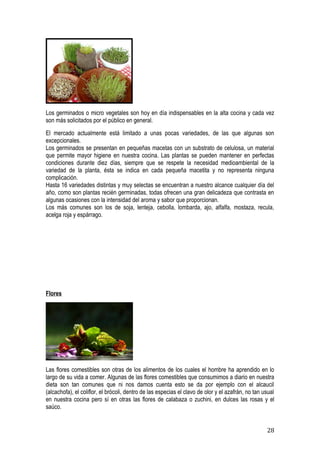 Los germinados o micro vegetales son hoy en día indispensables en la alta cocina y cada vez
son más solicitados por el público en general.
El mercado actualmente está limitado a unas pocas variedades, de las que algunas son
excepcionales.
Los germinados se presentan en pequeñas macetas con un substrato de celulosa, un material
que permite mayor higiene en nuestra cocina. Las plantas se pueden mantener en perfectas
condiciones durante diez días, siempre que se respete la necesidad medioambiental de la
variedad de la planta, ésta se indica en cada pequeña macetita y no representa ninguna
complicación.
Hasta 16 variedades distintas y muy selectas se encuentran a nuestro alcance cualquier día del
año, como son plantas recién germinadas, todas ofrecen una gran delicadeza que contrasta en
algunas ocasiones con la intensidad del aroma y sabor que proporcionan.
Los más comunes son los de soja, lenteja, cebolla, lombarda, ajo, alfalfa, mostaza, recula,
acelga roja y espárrago.




Flores




Las flores comestibles son otras de los alimentos de los cuales el hombre ha aprendido en lo
largo de su vida a comer. Algunas de las flores comestibles que consumimos a diario en nuestra
dieta son tan comunes que ni nos damos cuenta esto se da por ejemplo con el alcaucil
(alcachofa), el coliflor, el brócoli, dentro de las especias el clavo de olor y el azafrán, no tan usual
en nuestra cocina pero sí en otras las flores de calabaza o zuchini, en dulces las rosas y el
saúco.


                                                                                                    28
 