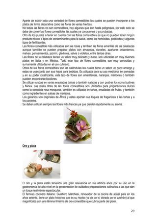 Aparte de existir toda una variedad de flores comestibles las cuales se pueden incorporar a los
platos de forma decorativa como las flores de varias hierbas.
No todas las flores no son comestibles, hay algunas que son hasta peligrosas, por esto solo se
debe de comer las flores comestibles las cuales ya conocemos o ya probadas.
Otro de los puntos a tener en cuenta con las flores comestibles es que no pueden tener ningún
producto tóxico o tipos de contaminantes para la salud, como los herbicidas, pesticidas y algunos
tipos de fertilizantes.
Las flores comestible más utilizadas son las rosas y también las flores amarillas de las calabazas
aunque también se pueden preparar platos con amapolas, claveles, azahares crisantemos,
malvas, pensamientos, jazmín, gladiolos, salvia o violetas, entre tantas otras.
Las flores de la calabaza tienen un sabor muy delicado y dulce, son utilizadas en muy diversos
platos en Italia y en México. Todo este tipo de flores comestibles son muy conocidas y
sumamente utilizadas en el uso culinario.
Otras de las flores comestibles son las caléndulas las cuales tiene un sabor un poco amargo y
estas se usan junto con sus hojas para bebidas. Es utilizada para su uso medicinal en pomadas
y en su poder cicatrizante, este tipo de flores son amarillentas, naranjas, marrones o también
pueden encontrarse bicolores.
Se utilizan crudas en varias ensaladas dulces o también saladas y con postres los como budines
y flanes. Las rosas otras de las flores comestibles son utilizadas para preparaciones dulces
como la conocida rosa mosqueta, también es utilizada en tartas, ensaladas de frutas, y también
como ingredientes en salsas de mariscos.
Los geranios son originales de África y estas aportan sus toques de fragancias a las tortas y a
los pasteles.
Se deben utilizar siempre las flores más frescas ya que pierden rápidamente su aroma.




Oro y plata




El oro y la plata están teniendo una gran relevancia en los últimos años por su uso en la
gastronomía de alto nivel en la presentación de cuidadas preparaciones culinarias a las que dan
un toque realmente espectacular.
El famoso cocinero italiano: Gualtiero Marchesi, renovador de la cocina de aquel país en los
años setenta, tiene un plato histórico que es su risotto (ya de por sí dorado por el azafrán) al que
magnificaba con una lámina finísima de oro comestible que cubría parte del plato.


                                                                                                29
 
