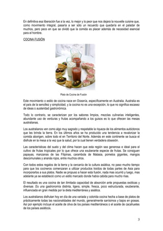 En definitiva esa liberación fue a la vez, lo mejor y lo peor que nos dejara la nouvelle cuisine que,
como movimiento integral, pasaría a ser sólo un recuerdo que quedaría en el paladar de
muchos, pero peco en que se olvidó que la comida es placer además de necesidad esencial
para el hombre.
COCINA FUSIÓN




                                Plato de Cocina de Fusión

Este movimiento o estilo de cocina nace en Oceanía, específicamente en Australia. Australia es
el país de la sencillez y simplicidad, y la cocina no es una excepción, lo que no significa escasez
de ideas o austeridad gastronómica.
Todo lo contrario, se caracterizan por los sabores limpios, mezclas culinarias inteligentes,
abundante uso de verduras y frutas acompañando a los guisos es lo que ofrecen las mesas
australianas.
Los australianos ven como algo muy sagrado y respetable la riqueza de los alimentos autóctonos
que les brinda la tierra. En los últimos años se ha producido una tendencia a revalorizar la
comida aborigen, sobre todo el en Territorio del Norte. Además en este continente se busca el
disfrute en la mesa a la vez que la salud, por la cual tienen verdadera obsesión.
Las características del suelo y del clima hacen que esta región sea generosa e ideal para el
cultivo de frutas tropicales por lo que ofrece una exuberante especie de frutas. Se consiguen
papayas, manzanas de las Filipinas, carambola de Malasia, pomelos gigantes, mangos
descomunales y ananás rojos, entre muchos otros.
Con todos estos regalos de la tierra y la cercanía de la cultura asiática, no paso mucho tiempo
para que los cocineros comenzaran a utilizar productos traídos de todas partes de Asia para
incorporarlos a sus platos. Nadie se propuso a hacer esta fusión, nada mas ocurrió y luego, mas
adelante ya se estableció como un estilo marcado donde había cabida para mucho mas.
El resultado es una cocina de tan ilimitada capacidad de absorción ante propuestas exóticas y
diversas .Es una gastronomía distinta, ligera, simple, fresca, poco estructurada, exuberante,
influenciada en gran medida por la dieta mediterránea y asiática.
Los australianos disfrutan hoy en día de una variada y colorida cocina hecha a base de platos de
prácticamente todas las nacionalidades del mundo, generalmente sanísimos y bajos en grasas.
Así por ejemplo incluye el aceite de oliva de los países mediterráneos o el aceite de cacahuetes
de los países asiáticos.


                                                                                                   3
 