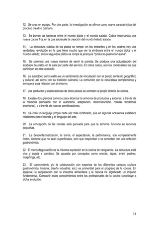 12. Se crea en equipo. Por otra parte, la investigación se afirma como nueva característica del
proceso creativo culinario.

13. Se borran las barreras entre el mundo dulce y el mundo salado. Cobra importancia una
nueva cocina fría, en la que sobresale la creación del mundo helado salado.

14. La estructura clásica de los platos se rompe: en los entrantes y en los postres hay una
verdadera revolución en la que tiene mucho que ver la simbiosis entre el mundo dulce y el
mundo salado; en los segundos platos se rompe la jerarquía "producto-guarnición-salsa".

15. Se potencia una nueva manera de servir la comida. Se produce una actualización del
acabado de platos en la sala por parte del servicio. En otros casos, son los comensales los que
participan en este acabado.

16. Lo autóctono como estilo es un sentimiento de vinculación con el propio contexto geográfico
y cultural, así como con su tradición culinaria. La comunión con la naturaleza complementa y
enriquece esta relación con el entorno.

17. Los productos y elaboraciones de otros países se someten al propio criterio de cocina.

18. Existen dos grandes caminos para alcanzar la armonía de productos y sabores: a través de
la memoria (conexión con lo autóctono, adaptación, deconstrucción, recetas modernas
anteriores), o a través de nuevas combinaciones.

19. Se crea un lenguaje propio cada vez más codificado, que en algunas ocasiones establece
relaciones con el mundo y el lenguaje del arte.

20. La concepción de las recetas está pensada para que la armonía funcione en raciones
pequeñas.

21. La descontextualización, la ironía, el espectáculo, la performance, son completamente
lícitos, siempre que no sean superficiales, sino que respondan o se conecten con una reflexión
gastronómica.

22. El menú degustación es la máxima expresión en la cocina de vanguardia. La estructura está
viva y sujeta a cambios. Se apuesta por conceptos como snacks, tapas, avant postres,
morphings, etc.

23. El conocimiento y/o la colaboración con expertos de los diferentes campos (cultura
gastronómica, historia, diseño industrial, etc.) es primordial para el progreso de la cocina. En
especial, la cooperación con la industria alimentaria y la ciencia ha significado un impulso
fundamental. Compartir estos conocimientos entre los profesionales de la cocina contribuye a
dicha evolución.




                                                                                             31
 
