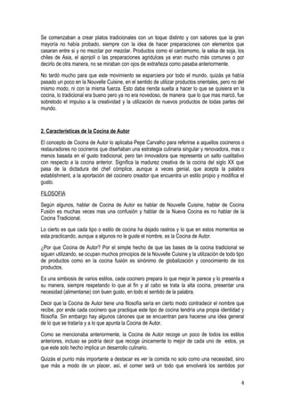 Se comenzaban a crear platos tradicionales con un toque distinto y con sabores que la gran
mayoría no había probado, siempre con la idea de hacer preparaciones con elementos que
casaran entre si y no mezclar por mezclar. Productos como el cardamomo, la salsa de soja, los
chiles de Asia, el ajonjolí o las preparaciones agridulces ya eran mucho más comunes o por
decirlo de otra manera, no se miraban con ojos de extrañeza como pasaba anteriormente.
No tardó mucho para que este movimiento se esparciera por todo el mundo, quizás ya había
pasado un poco en la Nouvelle Cuisine, en el sentido de utilizar productos orientales, pero no del
mismo modo, ni con la misma fuerza. Esto daba rienda suelta a hacer lo que se quisiera en la
cocina, lo tradicional era bueno pero ya no era novedoso, de manera que lo que mas marcó, fue
sobretodo el impulso a la creatividad y la utilización de nuevos productos de todas partes del
mundo.


2. Características de la Cocina de Autor
El concepto de Cocina de Autor lo aplicaba Pepe Carvalho para referirse a aquellos cocineros o
restauradores no cocineros que diseñaban una estrategia culinaria singular y renovadora, mas o
menos basada en el gusto tradicional, pero tan innovadora que representa un salto cualitativo
con respecto a la cocina anterior. Significa la madurez creativa de la cocina del siglo XX que
pasa de la dictadura del chef cómplice, aunque a veces genial, que acepta la palabra
establishment, a la aportación del cocinero creador que encuentra un estilo propio y modifica el
gusto.
FILOSOFIA
Según algunos, hablar de Cocina de Autor es hablar de Nouvelle Cuisine, hablar de Cocina
Fusión es muchas veces mas una confusión y hablar de la Nueva Cocina es no hablar de la
Cocina Tradicional.
Lo cierto es que cada tipo o estilo de cocina ha dejado rastros y lo que en estos momentos se
esta practicando, aunque a algunos no le guste el nombre, es la Cocina de Autor.
¿Por que Cocina de Autor? Por el simple hecho de que las bases de la cocina tradicional se
siguen utilizando, se ocupan muchos principios de la Nouvelle Cuisine y la utilización de todo tipo
de productos como en la cocina fusión es sinónimo de globalización y conocimiento de los
productos.
Es una simbiosis de varios estilos, cada cocinero prepara lo que mejor le parece y lo presenta a
su manera, siempre respetando lo que al fin y al cabo se trata la alta cocina, presentar una
necesidad (alimentarse) con buen gusto, en todo el sentido de la palabra.
Decir que la Cocina de Autor tiene una filosofía sería en cierto modo contradecir el nombre que
recibe, por ende cada cocinero que practique este tipo de cocina tendría una propia identidad y
filosofía. Sin embargo hay algunos cánones que se encuentran para hacerse una idea general
de lo que se trataría y a lo que apunta la Cocina de Autor.
Como se mencionaba anteriormente, la Cocina de Autor recoge un poco de todos los estilos
anteriores, incluso se podría decir que recoge únicamente lo mejor de cada uno de estos, ya
que este solo hecho implica un desarrollo culinario.
Quizás el punto más importante a destacar es ver la comida no solo como una necesidad, sino
que más a modo de un placer, así, el comer será un todo que envolverá los sentidos por


                                                                                                 4
 